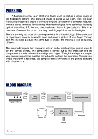 WORKING:
A fingerprint sensor is an electronic device used to capture a digital image of
the fingerprint pattern. The captured image is called a live scan. This live scan
is digitally processed to create a biometric template (a collection of extracted features)
which is stored and used for matching. Many technologies have been used including
optical, capacitive, RF, thermal, piezo-resistive, ultrasonic, piezoelectric. This is an
overview of some of the more commonly used fingerprint sensor technologies.
There are mainly two types of scanning methods for this technology. Either an optical
or capacitance scanner is used to scan and make a picture of your finger. Though
both the methods produce the same type of image, the making of it is completely
different.
This scanned image is then compared with an earlier existing finger print of yours to
get the correct identity. The comparison is carried out by the processor and the
comparison is made between the valleys and ridges. Though the steps are simple,
very complex algorithms must be carried out to perform this operation. Though your
whole fingerprint is recorded, the computer takes only parts of the print to compare
with other records.
BLOCK DIAGRAM:
3 | P a g e
 
