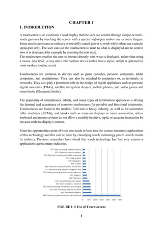 1
CHAPTER 1
1. INTRODUCTION
A touchscreen is an electronic visual display that the user can control through simple or multi-
touch gestures by touching the screen with a special stylus/pen and-or one or more fingers.
Some touchscreens use an ordinary or specially coated gloves to work while others use a special
stylus/pen only. The user can use the touchscreen to react to what is displayed and to control
how it is displayed (for example by zooming the text size).
The touchscreen enables the user to interact directly with what is displayed, rather than using
a mouse, touchpad, or any other intermediate device (other than a stylus, which is optional for
most modern touchscreens).
Touchscreens are common in devices such as game consoles, personal computers, tablet
computers, and smartphones. They can also be attached to computers or, as terminals, to
networks. They also play a prominent role in the design of digital appliances such as personal
digital assistants (PDAs), satellite navigation devices, mobile phones, and video games and
some books (Electronic books).
The popularity of smartphones, tablets, and many types of information appliances is driving
the demand and acceptance of common touchscreens for portable and functional electronics.
Touchscreens are found in the medical field and in heavy industry, as well as for automated
teller machines (ATMs), and kiosks such as museum displays or room automation, where
keyboard and mouse systems do not allow a suitably intuitive, rapid, or accurate interaction by
the user with the display's content.
From the opportunities point of view one needs to look into the various industrial applications
of this technology and this can be done by classifying touch technology patent search results
by industry. Previous researches have found that touch technology has had very extensive
applications across many industries.
FIGURE 1.1: Use of Touchscreens
 