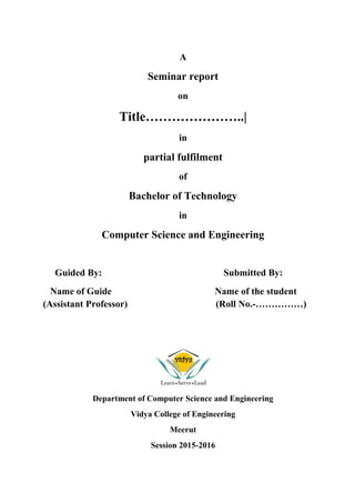 A
Seminar report
on
Title…………………..|
in
partial fulfilment
of
Bachelor of Technology
in
Computer Science and Engineering
Guided By: Submitted By:
Name of Guide Name of the student
(Assistant Professor) (Roll No.-……………)
Department of Computer Science and Engineering
Vidya College of Engineering
Meerut
Session 2015-2016
 