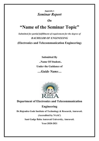 Appendix 1
Seminar Report
On
“Name of the Seminar Topic”
Submitted for partial fulfillment of requirement for the degree of
BACHELOR OF ENGINEEING
(Electronics and Telecommunication Engineering)
Submitted By
..Name Of Student..
Under the Guidance of
…Guide Name…
Department of Electronics and Telecommunication
Engineering
Dr.Rajendra Gode Institute of Technology & Research, Amravati.
(Accredited by NAAC)
Sant Gadge Baba Amravati University, Amravati.
Year:2020-2021
 