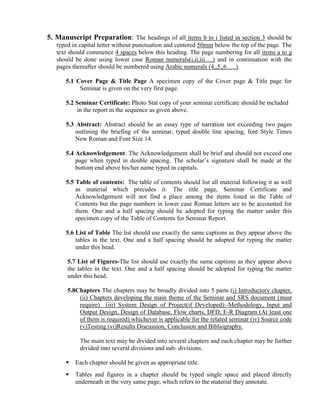 5. Manuscript Preparation: The headings of all items b to i listed in section 3 should be
   typed in capital letter without punctuation and centered 50mm below the top of the page. The
   text should commence 4 spaces below this heading. The page numbering for all items a to g
   should be done using lower case Roman numerals(i,ii,iii….) and in continuation with the
   pages thereafter should be numbered using Arabic numerals (4,,5,,6…..).

      5.1 Cover Page & Title Page A specimen copy of the Cover page & Title page for
           Seminar is given on the very first page.

      5.2 Seminar Certificate: Photo Stat copy of your seminar certificate should be included
          in the report in the sequence as given above.

      5.3 Abstract: Abstract should be an essay type of narration not exceeding two pages
          outlining the briefing of the seminar, typed double line spacing, font Style Times
          New Roman and Font Size 14.

      5.4 Acknowledgement: The Acknowledgement shall be brief and should not exceed one
          page when typed in double spacing. The scholar’s signature shall be made at the
          bottom end above his/her name typed in capitals.

      5.5 Table of contents: The table of contents should list all material following it as well
          as material which precedes it. The title page, Seminar Certificate and
          Acknowledgement will not find a place among the items listed in the Table of
          Contents but the page numbers in lower case Roman letters are to be accounted for
          them. One and a half spacing should be adopted for typing the matter under this
          specimen copy of the Table of Contents for Seminar Report.

      5.6 List of Table The list should use exactly the same captions as they appear above the
          tables in the text. One and a half spacing should be adopted for typing the matter
          under this head.

       5.7 List of Figures-The list should use exactly the same captions as they appear above
       the tables in the text. One and a half spacing should be adopted for typing the matter
       under this head.

       5.8Chapters The chapters may be broadly divided into 5 parts (i) Introductory chapter,
           (ii) Chapters developing the main theme of the Seminar and SRS document (must
           require) (iii) System Design of Project(if Developed):-Methodology, Input and
           Output Design, Design of Database, Flow charts, DFD, E-R Diagram (At least one
           of them is required) whichever is applicable for the related seminar (iv) Source code
           (v)Testing (vi)Results Discussion, Conclusion and Bibliography.

            The main text may be divided into several chapters and each chapter may be further
            divided into several divisions and sub- divisions.

         Each chapter should be given as appropriate title.
         Tables and figures in a chapter should be typed single space and placed directly
          underneath in the very same page, which refers to the material they annotate.
 