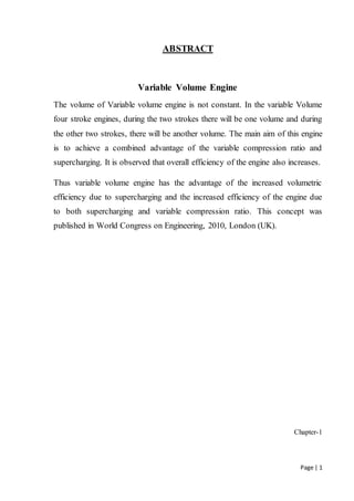 Page | 1
ABSTRACT
Variable Volume Engine
The volume of Variable volume engine is not constant. In the variable Volume
four stroke engines, during the two strokes there will be one volume and during
the other two strokes, there will be another volume. The main aim of this engine
is to achieve a combined advantage of the variable compression ratio and
supercharging. It is observed that overall efficiency of the engine also increases.
Thus variable volume engine has the advantage of the increased volumetric
efficiency due to supercharging and the increased efficiency of the engine due
to both supercharging and variable compression ratio. This concept was
published in World Congress on Engineering, 2010, London (UK).
Chapter-1
 