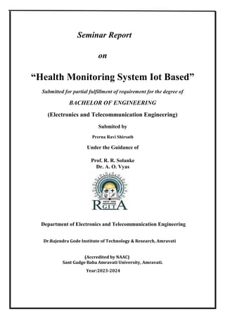Seminar Report
on
“Health Monitoring System Iot Based”
Submitted for partial fulfillment of requirement for the degree of
BACHELOR OF ENGINEERING
(Electronics and Telecommunication Engineering)
Submited by
Prerna Ravi Shirsath
Under the Guidance of
Prof. R. R. Solanke
Dr. A. O. Vyas
Department of Electronics and Telecommunication Engineering
Dr.Rajendra Gode Institute of Technology & Research, Amravati
(Accredited by NAAC)
Sant Gadge Baba Amravati University, Amravati.
Year:2023-2024
 