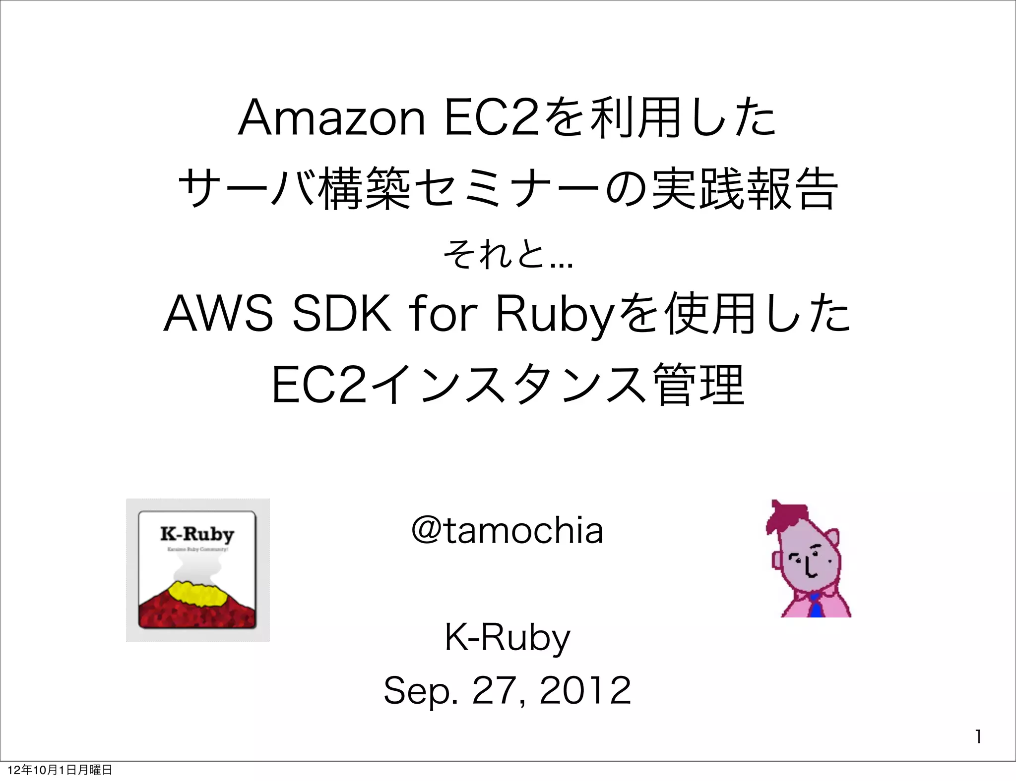 Amazon EC2を利用した
              サーバ構築セミナーの実践報告
                       それと...
              AWS SDK for Rubyを使用した
                 EC2インスタンス管理

                     @tamochia


                       K-Ruby
                    Sep. 27, 2012
                                      1
12年10月1日月曜日
 