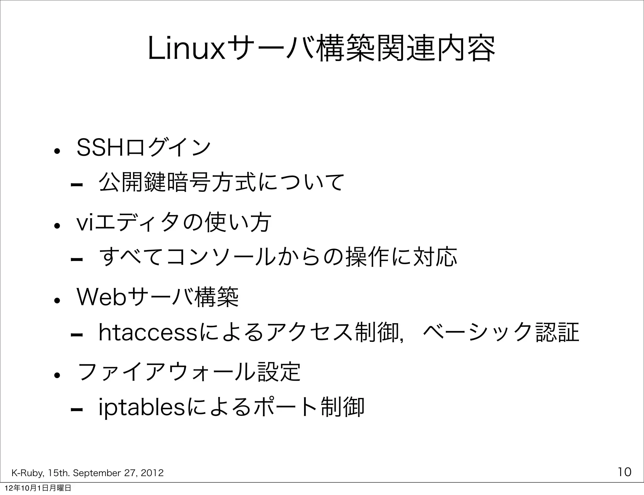 Linuxサーバ構築関連内容


        • SSHログイン
         - 公開鍵暗号方式について
        • viエディタの使い方
         - すべてコンソールからの操作に対応
        • Webサーバ構築
         - htaccessによるアクセス制御，ベーシック認証
        • ファイアウォール設定
         - iptablesによるポート制御
 K-Ruby, 15th. September 27, 2012             10
12年10月1日月曜日
 