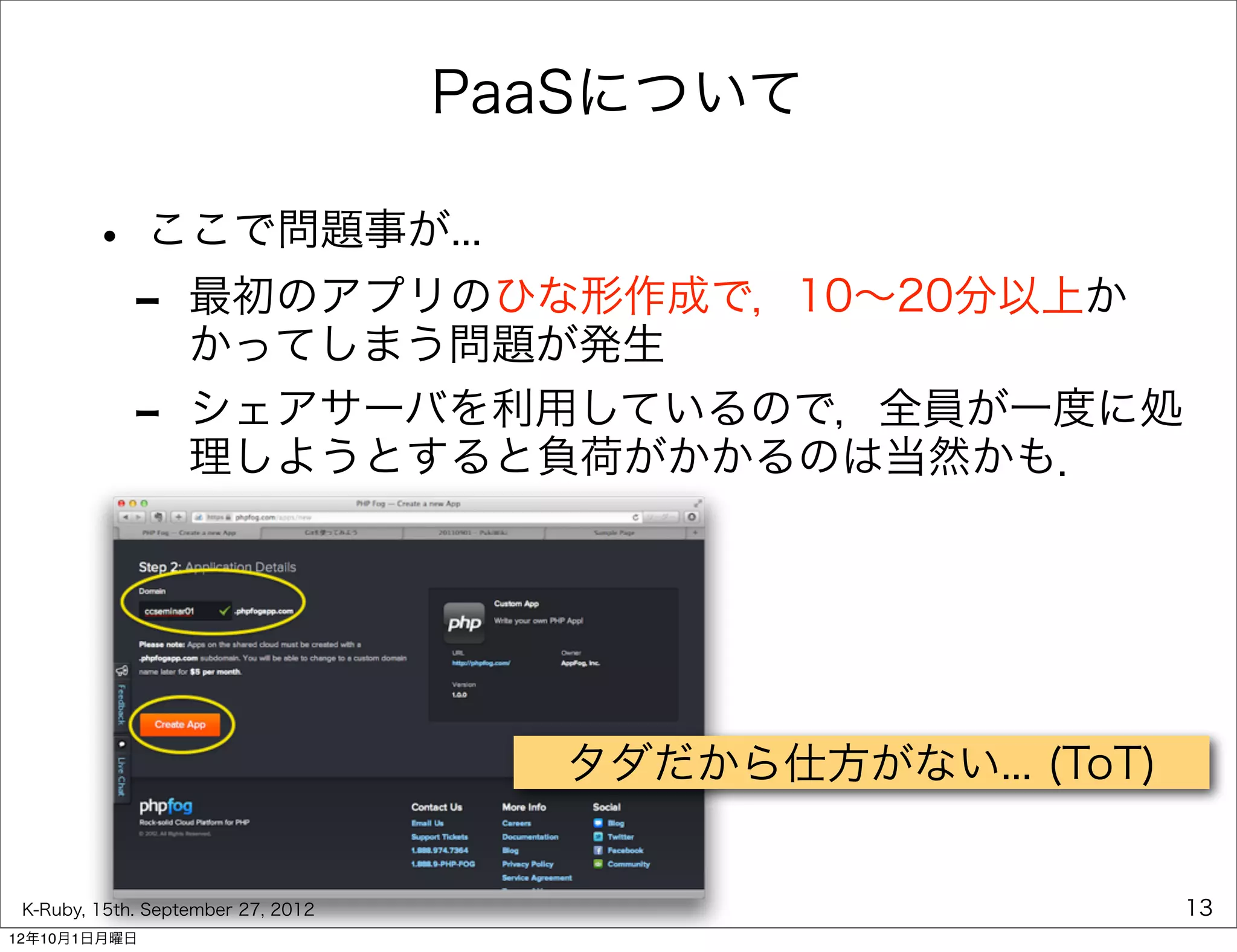 PaaSについて

        • ここで問題事が...
         - 最初のアプリのひな形作成で，10∼20分以上か
           かってしまう問題が発生
             -     シェアサーバを利用しているので，全員が一度に処
                   理しようとすると負荷がかかるのは当然かも．




                                      タダだから仕方がない... (ToT)


 K-Ruby, 15th. September 27, 2012                           13
12年10月1日月曜日
 