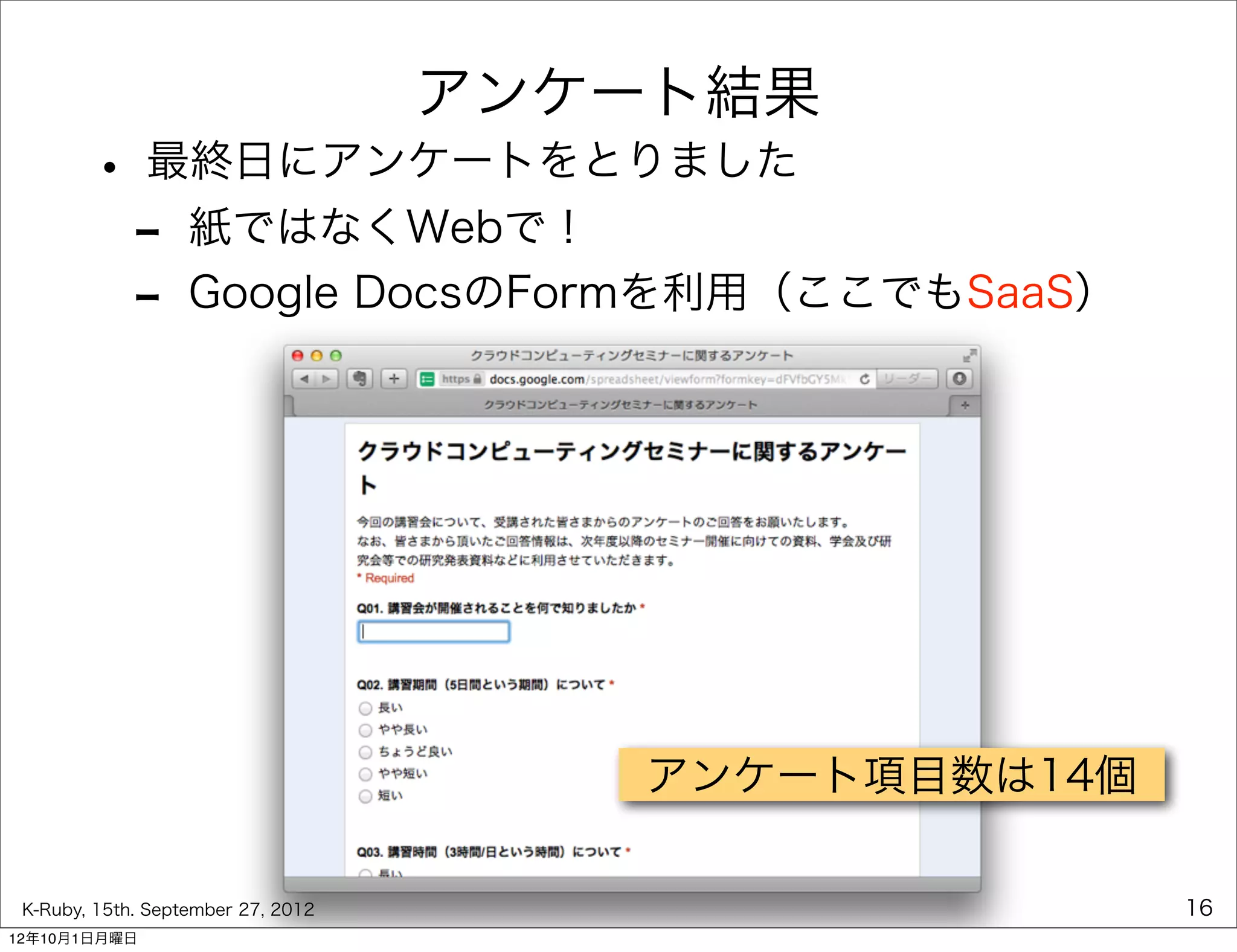 アンケート結果
        • 最終日にアンケートをとりました
         - 紙ではなくWebで！
         - Google DocsのFormを利用（ここでもSaaS）




                                       アンケート項目数は14個

 K-Ruby, 15th. September 27, 2012                     16
12年10月1日月曜日
 
