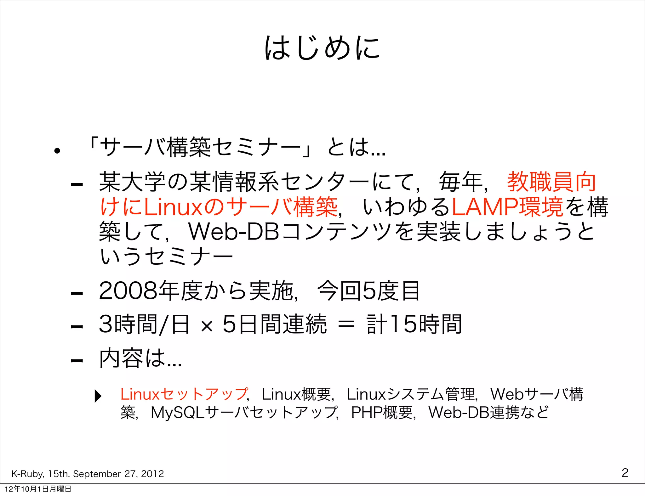 はじめに


        • 「サーバ構築セミナー」とは...
         - 某大学の某情報系センターにて，毎年，教職員向
           けにLinuxのサーバ構築，いわゆるLAMP環境を構
                   築して，Web-DBコンテンツを実装しましょうと
                   いうセミナー
             -     2008年度から実施，今回5度目
             -     3時間/日 5日間連続 ＝ 計15時間
             -     内容は...
                 ‣     Linuxセットアップ，Linux概要，Linuxシステム管理，Webサーバ構
                       築，MySQLサーバセットアップ，PHP概要，Web-DB連携など


 K-Ruby, 15th. September 27, 2012                                2
12年10月1日月曜日
 