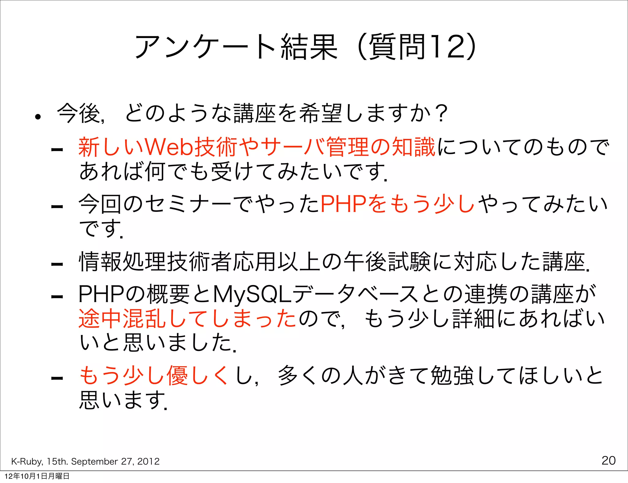アンケート結果（質問12）

    • 今後，どのような講座を希望しますか？
     - 新しいWeb技術やサーバ管理の知識についてのもので
       あれば何でも受けてみたいです．
         -     今回のセミナーでやったPHPをもう少しやってみたい
               です．
         -     情報処理技術者応用以上の午後試験に対応した講座．
         -     PHPの概要とMySQLデータベースとの連携の講座が
               途中混乱してしまったので，もう少し詳細にあればい
               いと思いました．
         -     もう少し優しくし，多くの人がきて勉強してほしいと
               思います．

 K-Ruby, 15th. September 27, 2012          20
12年10月1日月曜日
 