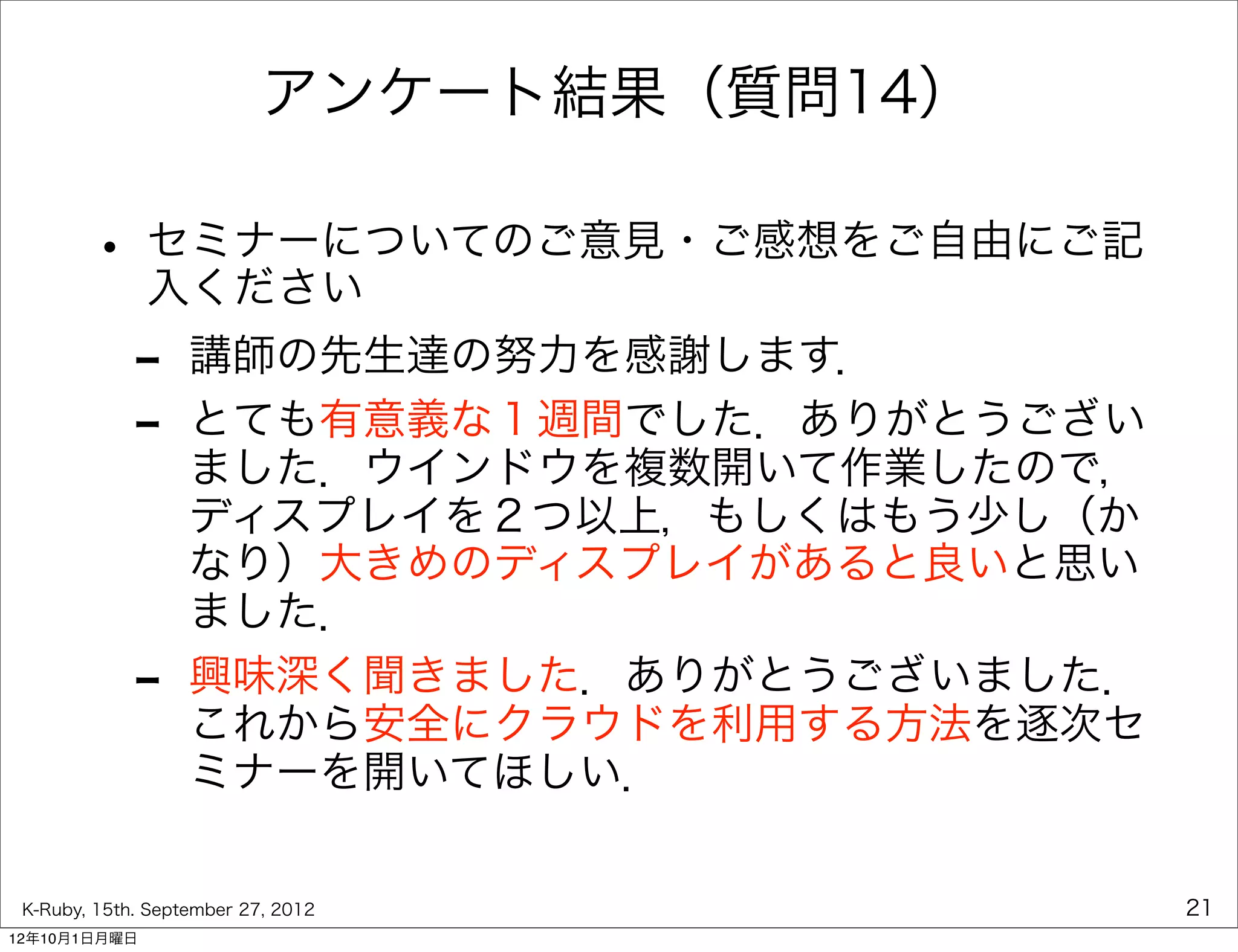 アンケート結果（質問14）

        • セミナーについてのご意見・ご感想をご自由にご記
          入ください
             -     講師の先生達の努力を感謝します．
             -     とても有意義な１週間でした．ありがとうござい
                   ました．ウインドウを複数開いて作業したので，
                   ディスプレイを２つ以上，もしくはもう少し（か
                   なり）大きめのディスプレイがあると良いと思い
                   ました．
             -     興味深く聞きました．ありがとうございました．
                   これから安全にクラウドを利用する方法を逐次セ
                   ミナーを開いてほしい．

 K-Ruby, 15th. September 27, 2012           21
12年10月1日月曜日
 