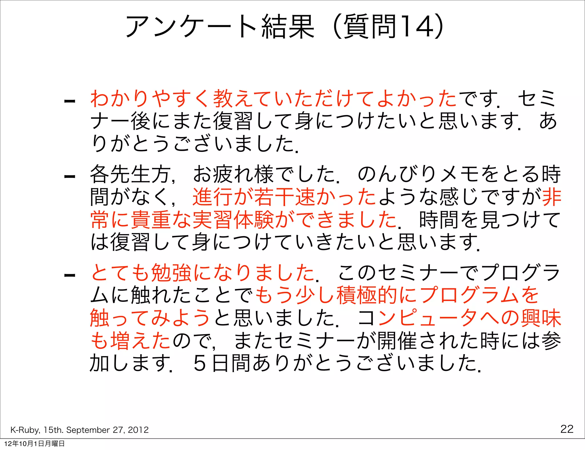 アンケート結果（質問14）

             -     わかりやすく教えていただけてよかったです．セミ
                   ナー後にまた復習して身につけたいと思います．あ
                   りがとうございました．
             -     各先生方，お疲れ様でした．のんびりメモをとる時
                   間がなく，進行が若干速かったような感じですが非
                   常に貴重な実習体験ができました．時間を見つけて
                   は復習して身につけていきたいと思います．
             -     とても勉強になりました．このセミナーでプログラ
                   ムに触れたことでもう少し積極的にプログラムを
                   触ってみようと思いました．コンピュータへの興味
                   も増えたので，またセミナーが開催された時には参
                   加します．５日間ありがとうございました．


 K-Ruby, 15th. September 27, 2012          22
12年10月1日月曜日
 
