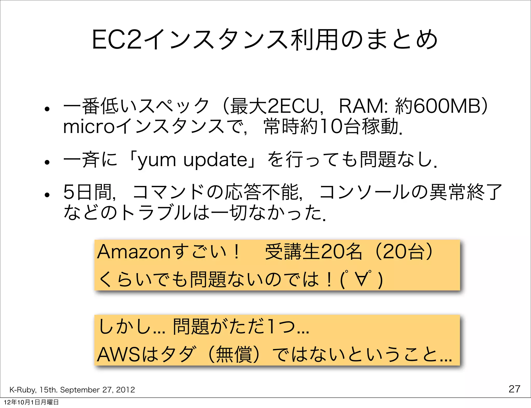 EC2インスタンス利用のまとめ

        • 一番低いスペック（最大2ECU，RAM: 約600MB）
          microインスタンスで，常時約10台稼動．

        • 一斉に「yum update」を行っても問題なし．
        • 5日間，コマンドの応答不能，コンソールの異常終了
          などのトラブルは一切なかった．

                       Amazonすごい！ 受講生20名（20台）
                       くらいでも問題ないのでは！(ﾟ ﾟ)

                       しかし... 問題がただ1つ...
                       AWSはタダ（無償）ではないということ...
 K-Ruby, 15th. September 27, 2012               27
12年10月1日月曜日
 