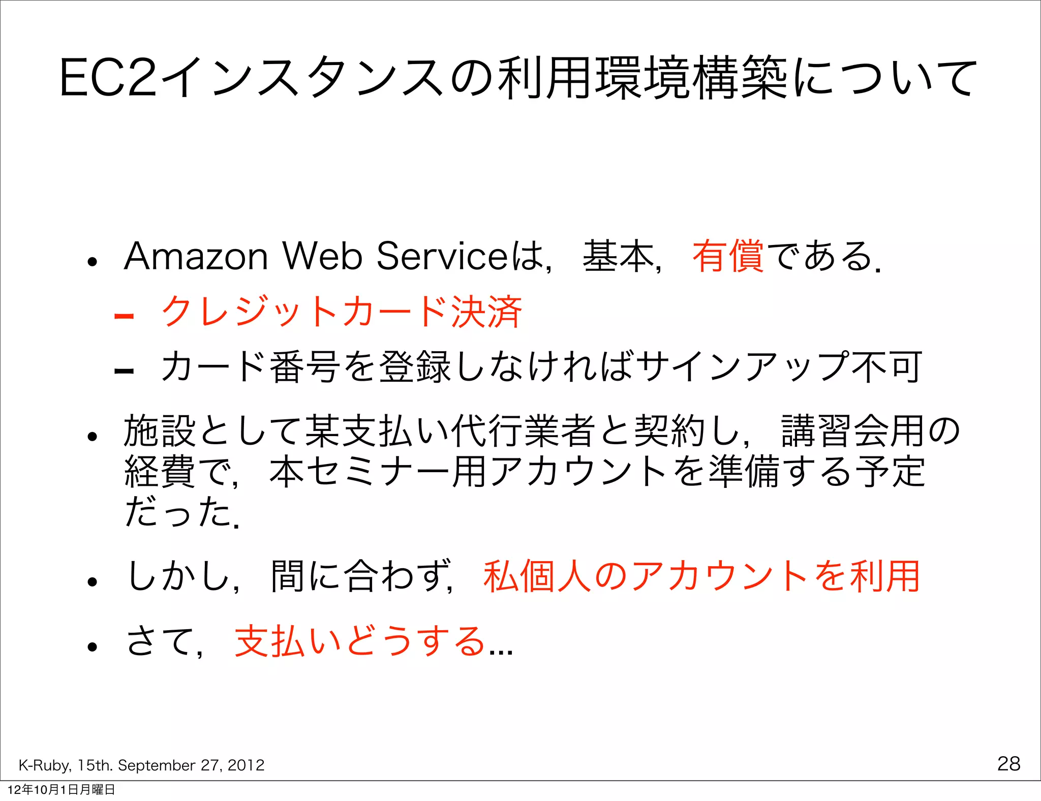 EC2インスタンスの利用環境構築について


        • Amazon Web Serviceは，基本，有償である．
         - クレジットカード決済
         - カード番号を登録しなければサインアップ不可
        • 施設として某支払い代行業者と契約し，講習会用の
          経費で，本セミナー用アカウントを準備する予定
              だった．

        • しかし，間に合わず，私個人のアカウントを利用
        • さて，支払いどうする...
 K-Ruby, 15th. September 27, 2012         28
12年10月1日月曜日
 