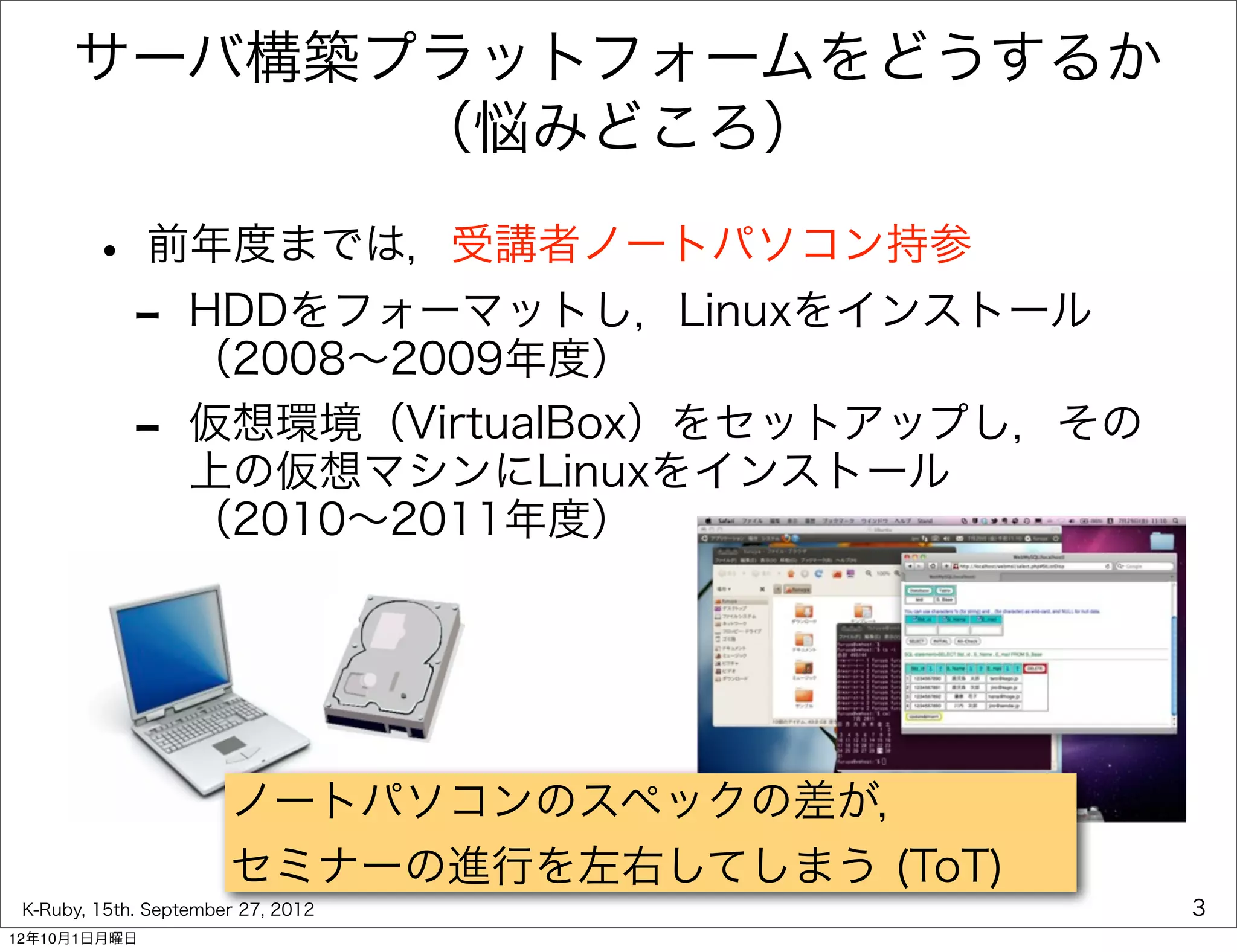 サーバ構築プラットフォームをどうするか
            （悩みどころ）

        • 前年度までは，受講者ノートパソコン持参
         - HDDをフォーマットし，Linuxをインストール
           （2008∼2009年度）
             -     仮想環境（VirtualBox）をセットアップし，その
                   上の仮想マシンにLinuxをインストール
                   （2010∼2011年度）




                       ノートパソコンのスペックの差が，
                       セミナーの進行を左右してしまう (ToT)
 K-Ruby, 15th. September 27, 2012                3
12年10月1日月曜日
 