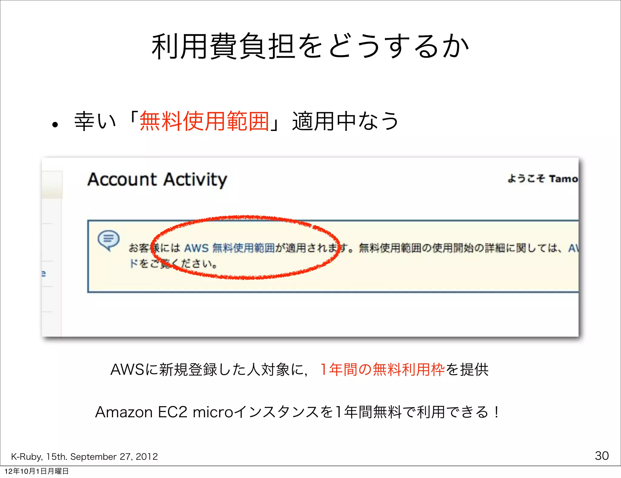 利用費負担をどうするか

        • 幸い「無料使用範囲」適用中なう




                      AWSに新規登録した人対象に，1年間の無料利用枠を提供

                   Amazon EC2 microインスタンスを1年間無料で利用できる！

 K-Ruby, 15th. September 27, 2012                        30
12年10月1日月曜日
 