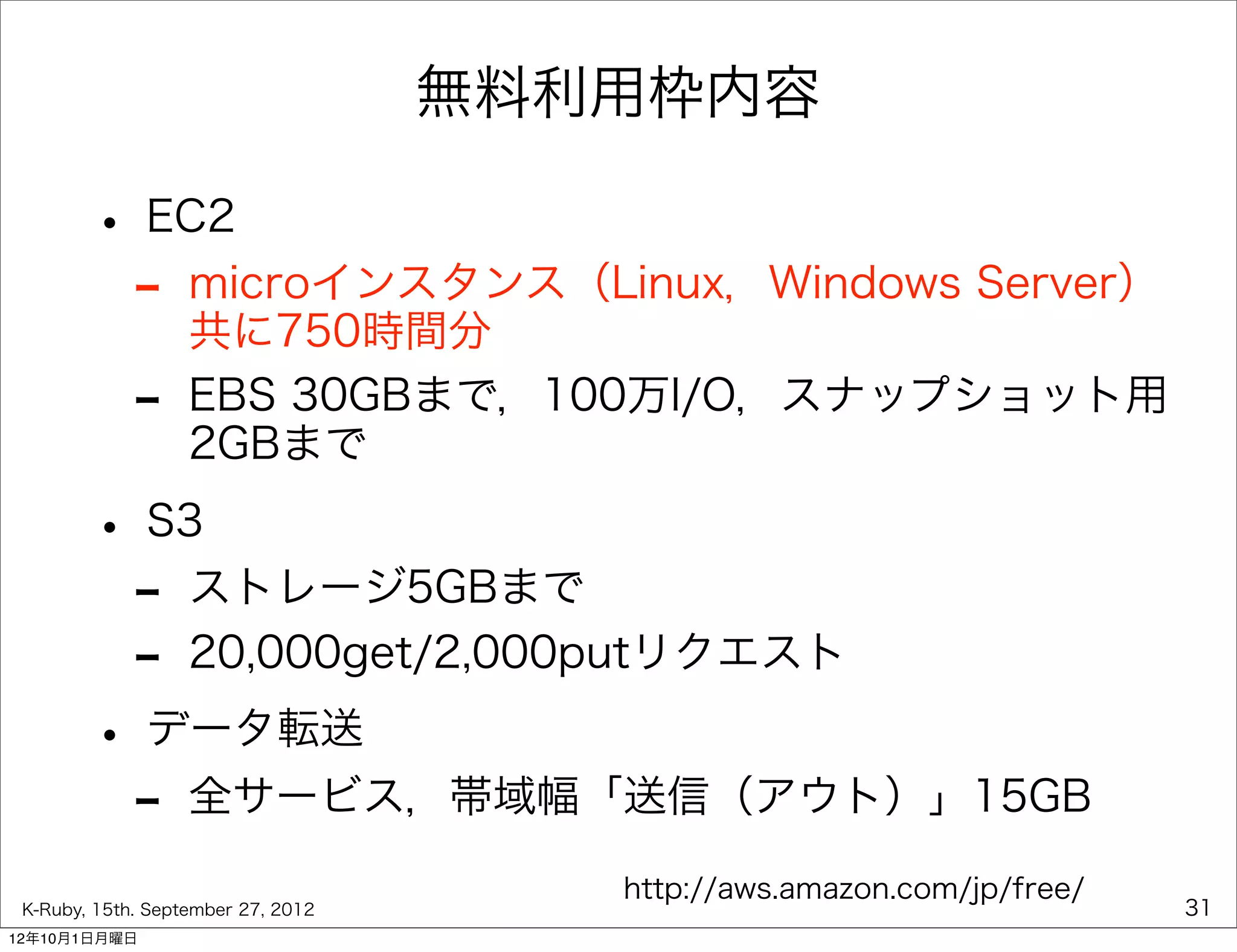 無料利用枠内容

        • EC2
         - microインスタンス（Linux，Windows Server）
           共に750時間分
             -     EBS 30GBまで，100万I/O，スナップショット用
                   2GBまで

        • S3
         - ストレージ5GBまで
         - 20,000get/2,000putリクエスト
        • データ転送
         - 全サービス，帯域幅「送信（アウト）」15GB
                                       http://aws.amazon.com/jp/free/
 K-Ruby, 15th. September 27, 2012                                       31
12年10月1日月曜日
 