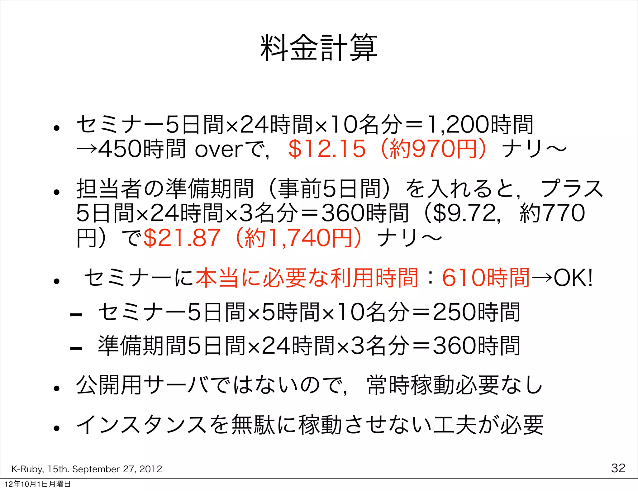 料金計算

        • セミナー5日間 24時間 10名分＝1,200時間
          →450時間 overで，$12.15（約970円）ナリ∼

        • 担当者の準備期間（事前5日間）を入れると，プラス
          5日間 24時間 3名分＝360時間（$9.72，約770
              円）で$21.87（約1,740円）ナリ∼

        •       セミナーに本当に必要な利用時間：610時間→OK!
             -     セミナー5日間 5時間 10名分＝250時間
             -     準備期間5日間 24時間 3名分＝360時間

        • 公開用サーバではないので，常時稼動必要なし
        • インスタンスを無駄に稼動させない工夫が必要
 K-Ruby, 15th. September 27, 2012           32
12年10月1日月曜日
 