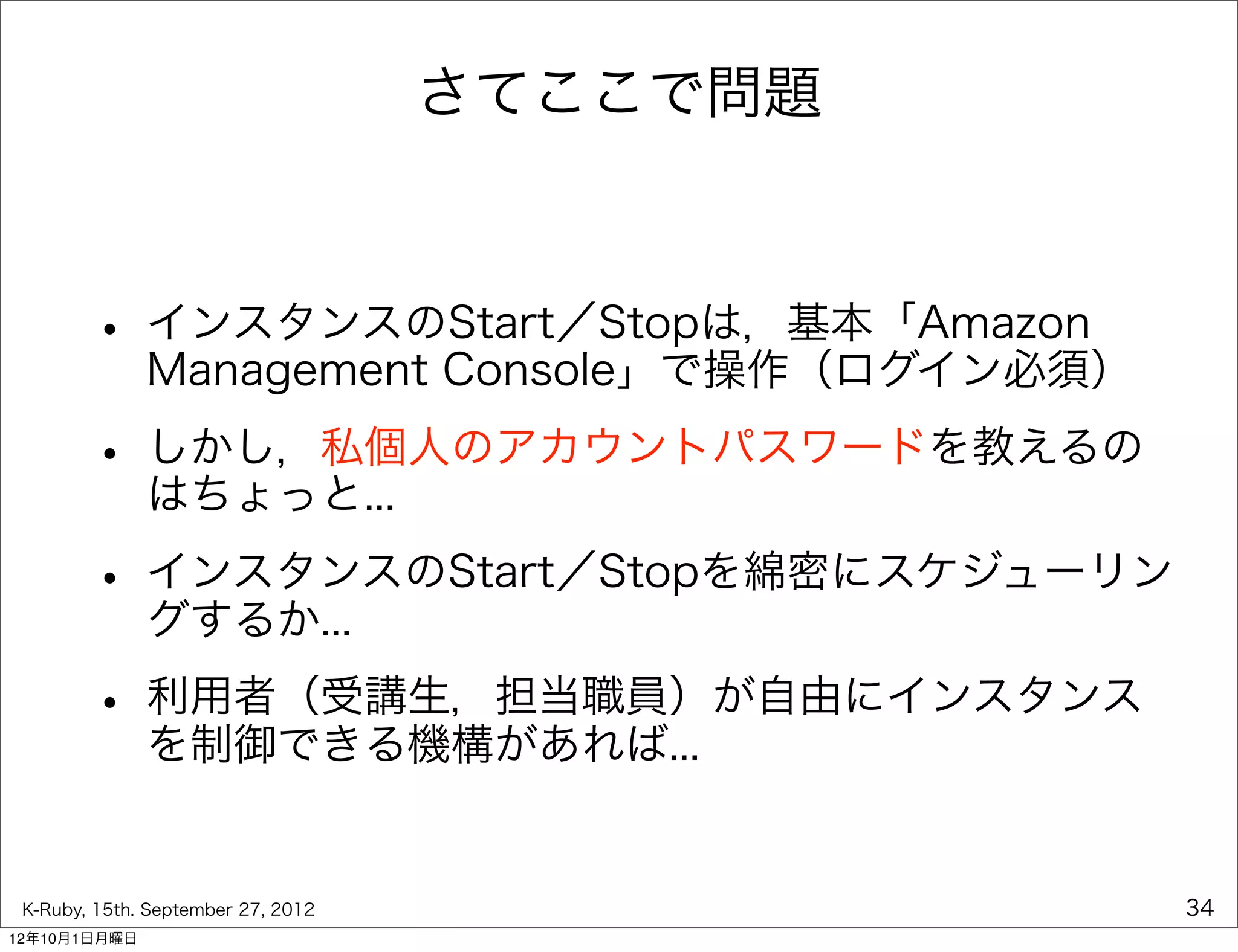 さてここで問題



        • インスタンスのStart／Stopは，基本「Amazon
          Management Console」で操作（ログイン必須）

        • しかし，私個人のアカウントパスワードを教えるの
          はちょっと...

        • インスタンスのStart／Stopを綿密にスケジューリン
          グするか...

        • 利用者（受講生，担当職員）が自由にインスタンス
          を制御できる機構があれば...


 K-Ruby, 15th. September 27, 2012             34
12年10月1日月曜日
 