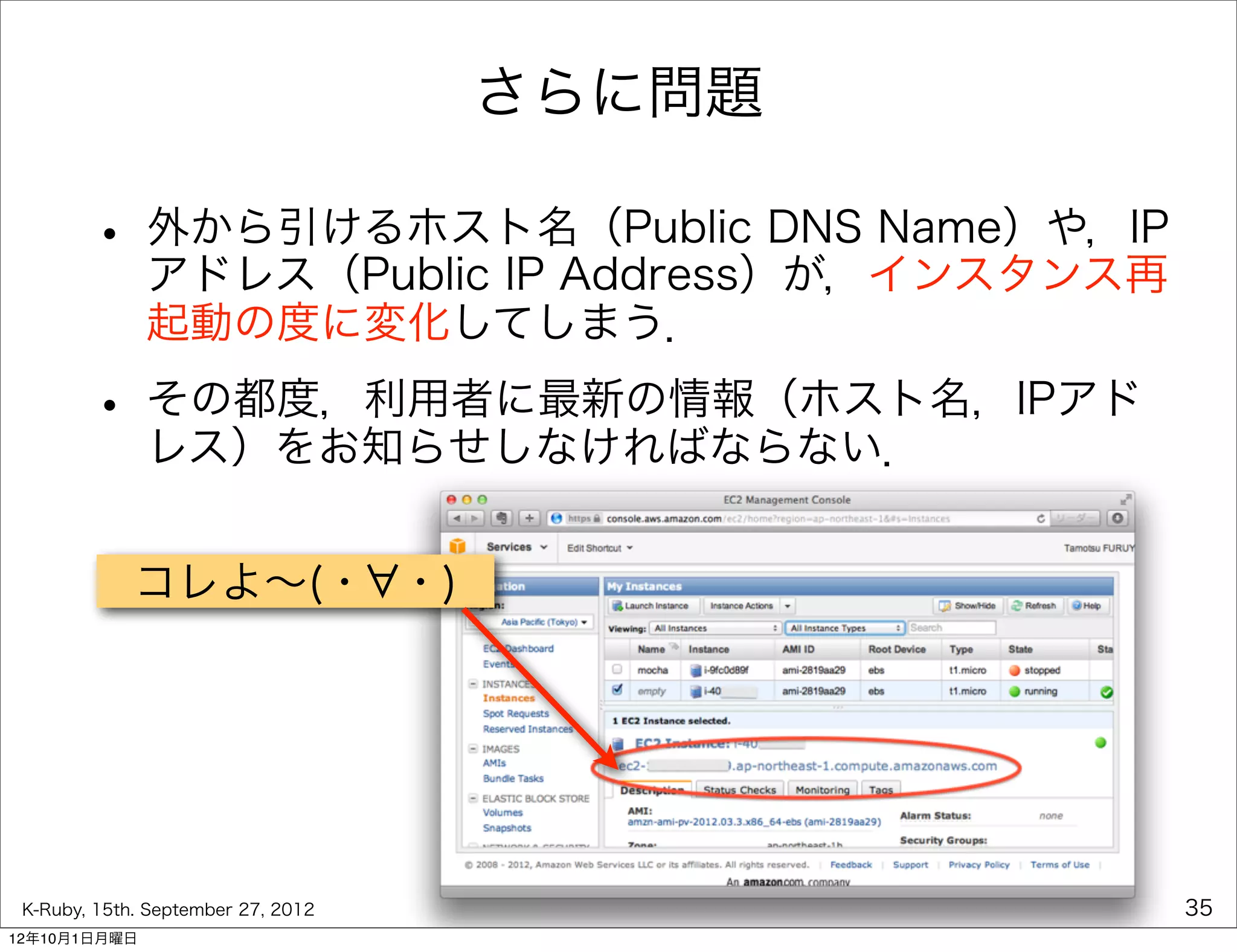 さらに問題

        • 外から引けるホスト名（Public DNS Name）や，IP
          アドレス（Public IP Address）が，インスタンス再
              起動の度に変化してしまう．

        • その都度，利用者に最新の情報（ホスト名，IPアド
          レス）をお知らせしなければならない．


             コレよ∼(・ ・)




 K-Ruby, 15th. September 27, 2012            35
12年10月1日月曜日
 
