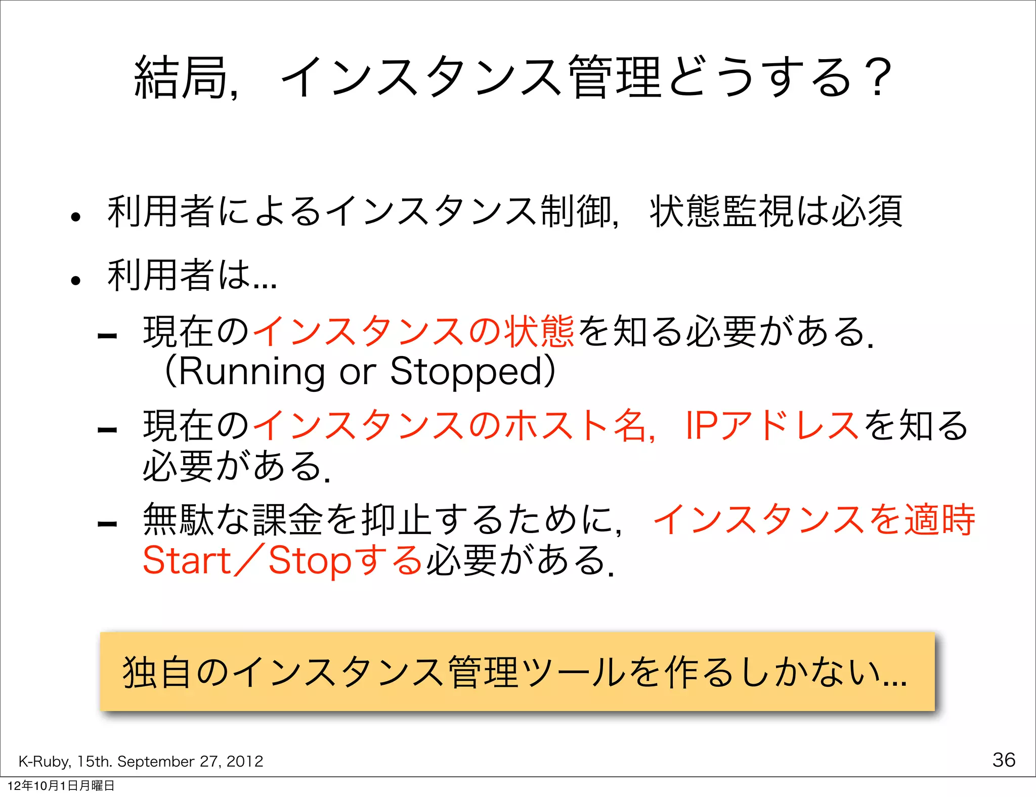 結局，インスタンス管理どうする？

      • 利用者によるインスタンス制御，状態監視は必須
      • 利用者は...
       - 現在のインスタンスの状態を知る必要がある．
         （Running or Stopped）
           -     現在のインスタンスのホスト名，IPアドレスを知る
                 必要がある．
           -     無駄な課金を抑止するために，インスタンスを適時
                 Start／Stopする必要がある．


               独自のインスタンス管理ツールを作るしかない...

 K-Ruby, 15th. September 27, 2012           36
12年10月1日月曜日
 