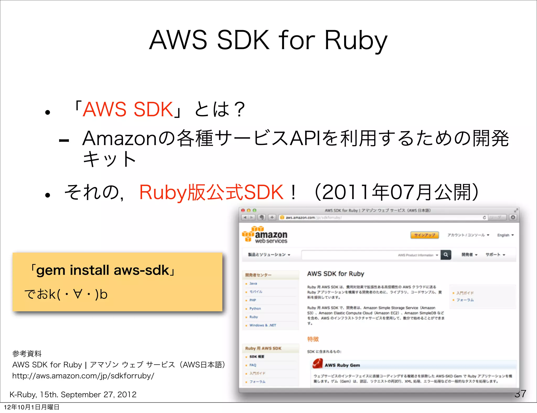 AWS SDK for Ruby

        • 「AWS SDK」とは？
         - Amazonの各種サービスAPIを利用するための開発
           キット

        • それの，Ruby版公式SDK！（2011年07月公開）

    「gem install aws-sdk」
    でおk(・ ・)b



 参考資料
 AWS SDK for Ruby ¦ アマゾン ウェブ サービス（AWS日本語）
 http://aws.amazon.com/jp/sdkforruby/

 K-Ruby, 15th. September 27, 2012                      37
12年10月1日月曜日
 