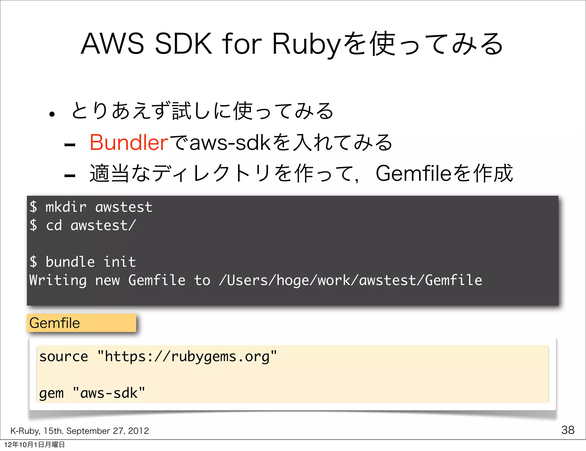 AWS SDK for Rubyを使ってみる

        • とりあえず試しに使ってみる
         - Bundlerでaws-sdkを入れてみる
         - 適当なディレクトリを作って，Gemﬁleを作成
     $ mkdir awstest
     $ cd awstest/

     $ bundle init
     Writing new Gemfile to /Users/hoge/work/awstest/Gemfile


     Gemﬁle

       source "https://rubygems.org"

       gem "aws-sdk"

 K-Ruby, 15th. September 27, 2012                              38
12年10月1日月曜日
 