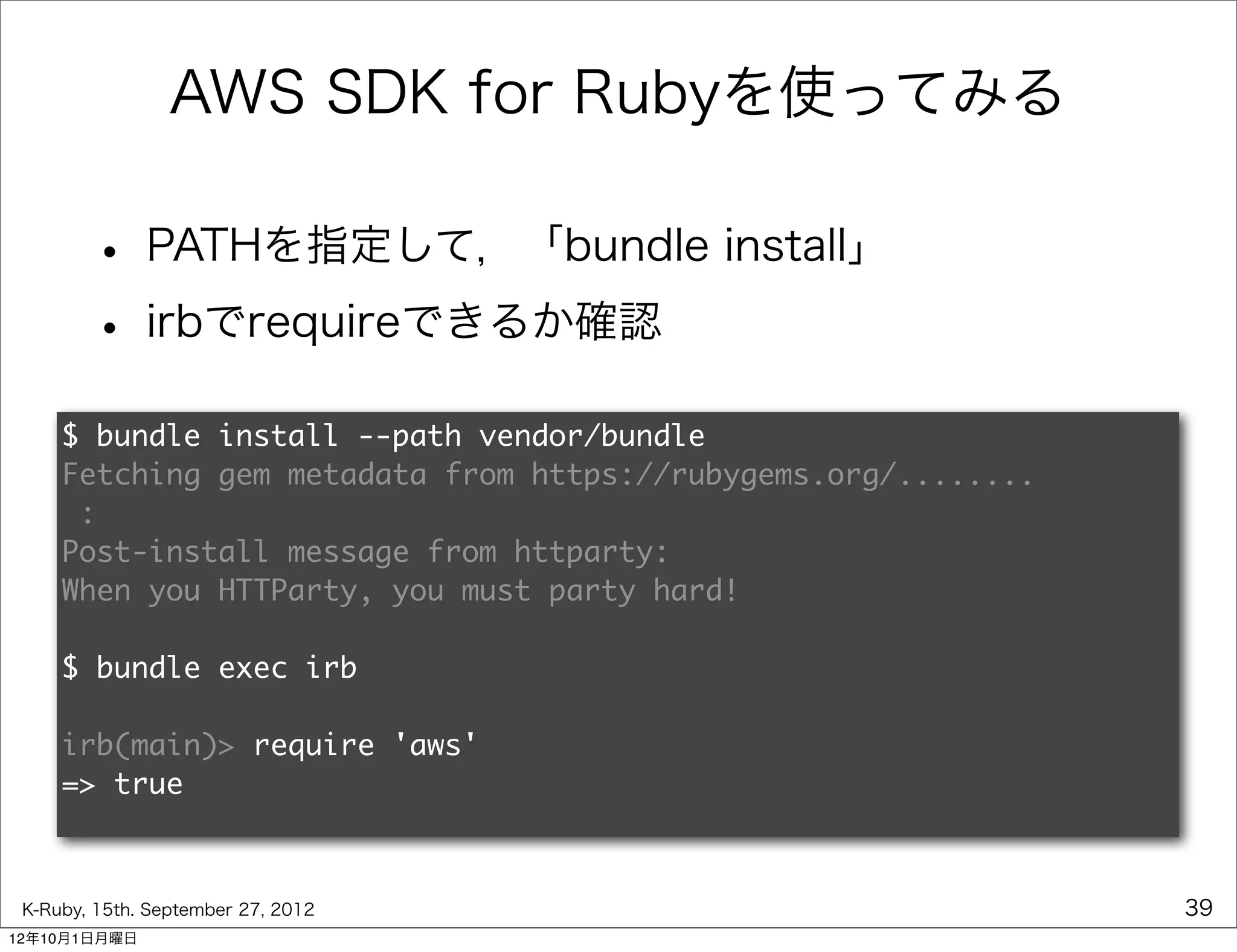 AWS SDK for Rubyを使ってみる

        • PATHを指定して，「bundle install」
        • irbでrequireできるか確認
     $ bundle install --path vendor/bundle
     Fetching gem metadata from https://rubygems.org/........
      :
     Post-install message from httparty:
     When you HTTParty, you must party hard!

     $ bundle exec irb

     irb(main)> require 'aws'
     => true



 K-Ruby, 15th. September 27, 2012                               39
12年10月1日月曜日
 