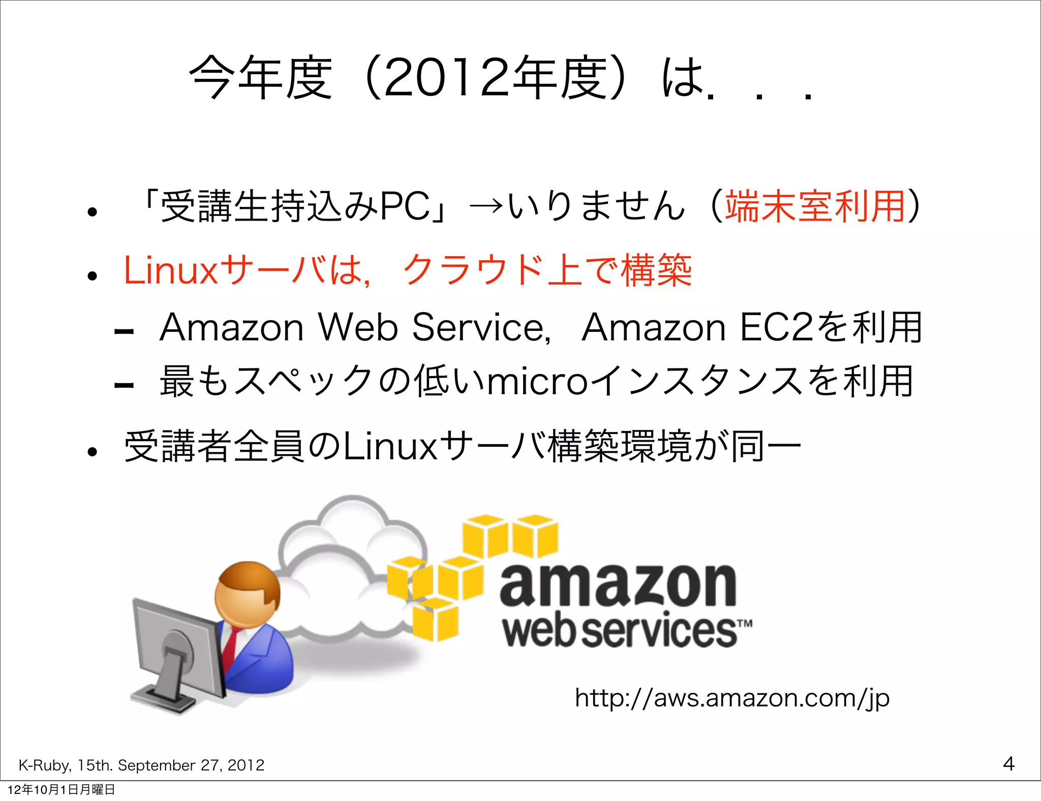 今年度（2012年度）は．．．

        • 「受講生持込みPC」→いりません（端末室利用）
        • Linuxサーバは，クラウド上で構築
         - Amazon Web Service，Amazon EC2を利用
         - 最もスペックの低いmicroインスタンスを利用
        • 受講者全員のLinuxサーバ構築環境が同一


                                    http://aws.amazon.com/jp

 K-Ruby, 15th. September 27, 2012                              4
12年10月1日月曜日
 
