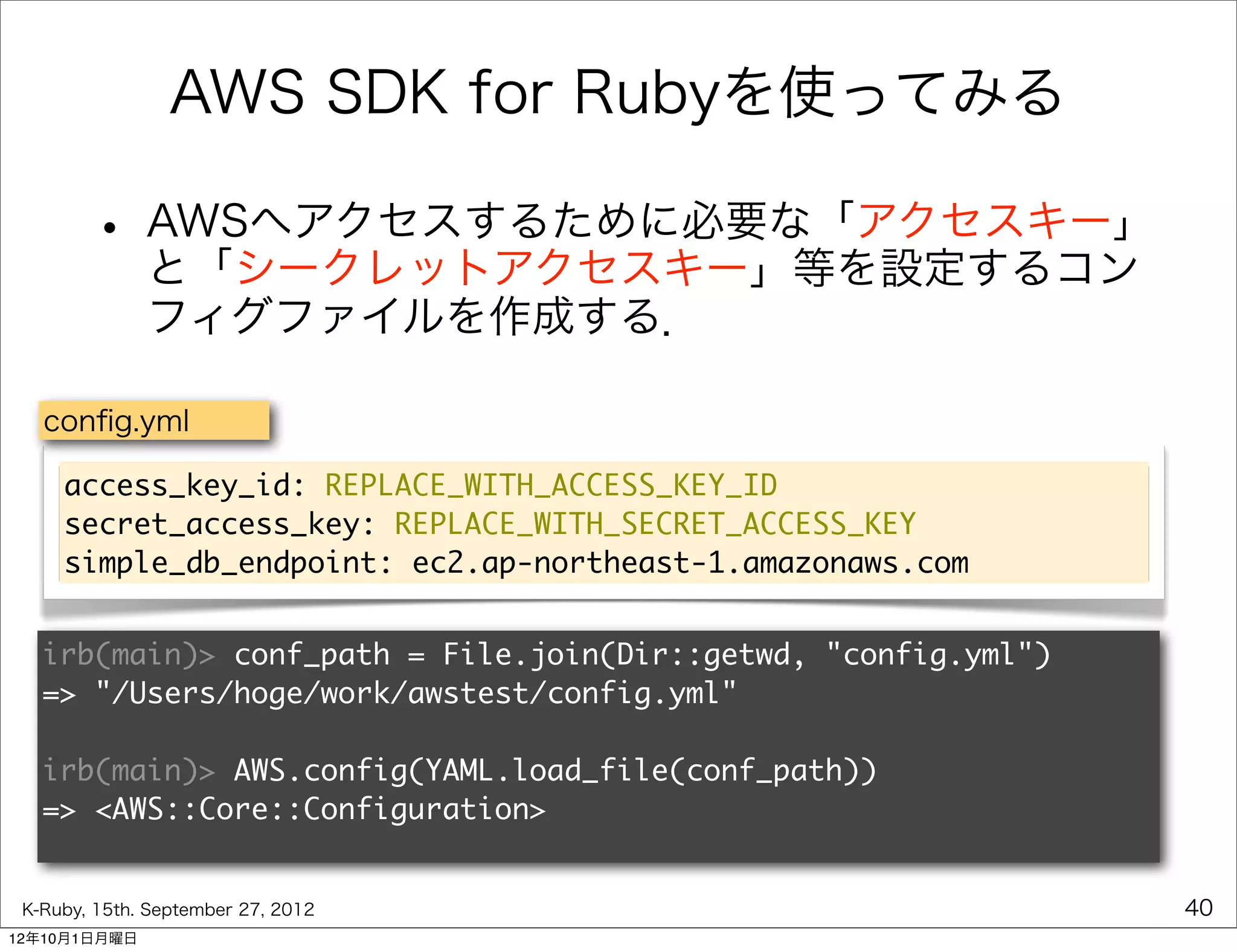 AWS SDK for Rubyを使ってみる

        • AWSへアクセスするために必要な「アクセスキー」
          と「シークレットアクセスキー」等を設定するコン
              フィグファイルを作成する．

   conﬁg.yml

     access_key_id: REPLACE_WITH_ACCESS_KEY_ID
     secret_access_key: REPLACE_WITH_SECRET_ACCESS_KEY
     simple_db_endpoint: ec2.ap-northeast-1.amazonaws.com


   irb(main)> conf_path = File.join(Dir::getwd, "config.yml")
   => "/Users/hoge/work/awstest/config.yml"

   irb(main)> AWS.config(YAML.load_file(conf_path))
   => <AWS::Core::Configuration>


 K-Ruby, 15th. September 27, 2012                               40
12年10月1日月曜日
 