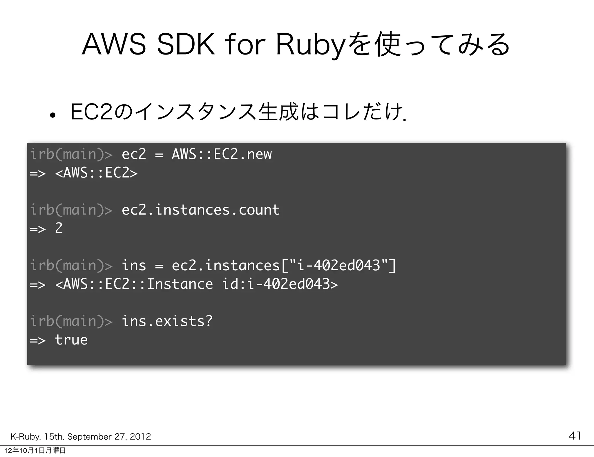 AWS SDK for Rubyを使ってみる

        • EC2のインスタンス生成はコレだけ．
     irb(main)> ec2 = AWS::EC2.new
     => <AWS::EC2>

     irb(main)> ec2.instances.count
     => 2

     irb(main)> ins = ec2.instances["i-402ed043"]
     => <AWS::EC2::Instance id:i-402ed043>

     irb(main)> ins.exists?
     => true




 K-Ruby, 15th. September 27, 2012                   41
12年10月1日月曜日
 