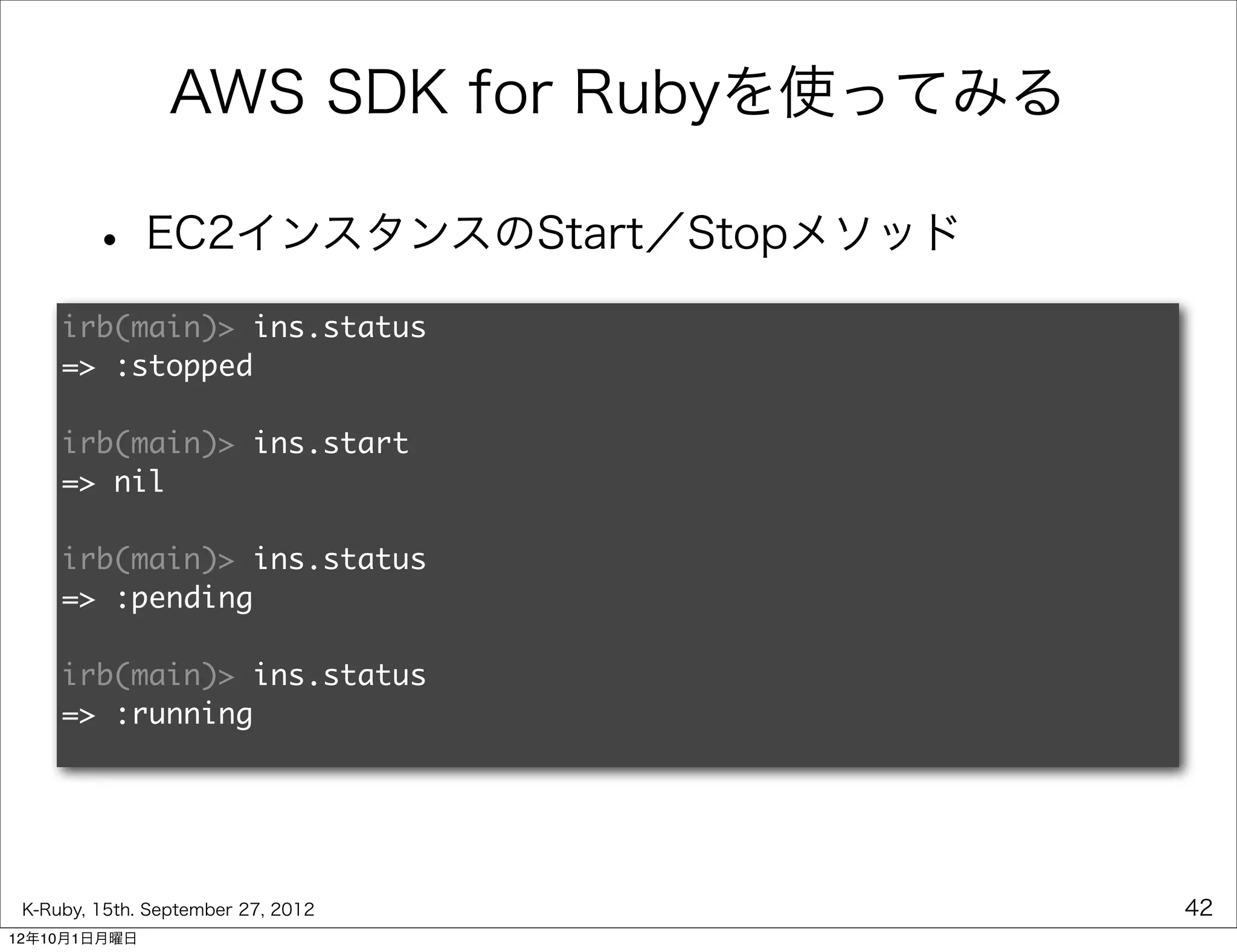 AWS SDK for Rubyを使ってみる

        • EC2インスタンスのStart／Stopメソッド
     irb(main)> ins.status
     => :stopped

     irb(main)> ins.start
     => nil

     irb(main)> ins.status
     => :pending

     irb(main)> ins.status
     => :running




 K-Ruby, 15th. September 27, 2012         42
12年10月1日月曜日
 