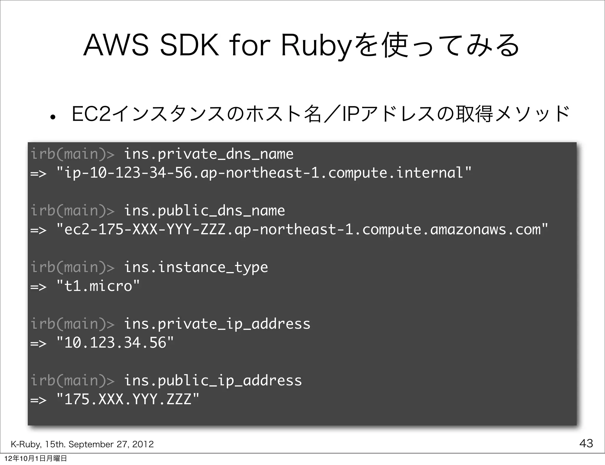 AWS SDK for Rubyを使ってみる

        •     EC2インスタンスのホスト名／IPアドレスの取得メソッド
     irb(main)> ins.private_dns_name
     => "ip-10-123-34-56.ap-northeast-1.compute.internal"

     irb(main)> ins.public_dns_name
     => "ec2-175-XXX-YYY-ZZZ.ap-northeast-1.compute.amazonaws.com"

     irb(main)> ins.instance_type
     => "t1.micro"

     irb(main)> ins.private_ip_address
     => "10.123.34.56"

     irb(main)> ins.public_ip_address
     => "175.XXX.YYY.ZZZ"


 K-Ruby, 15th. September 27, 2012                                    43
12年10月1日月曜日
 