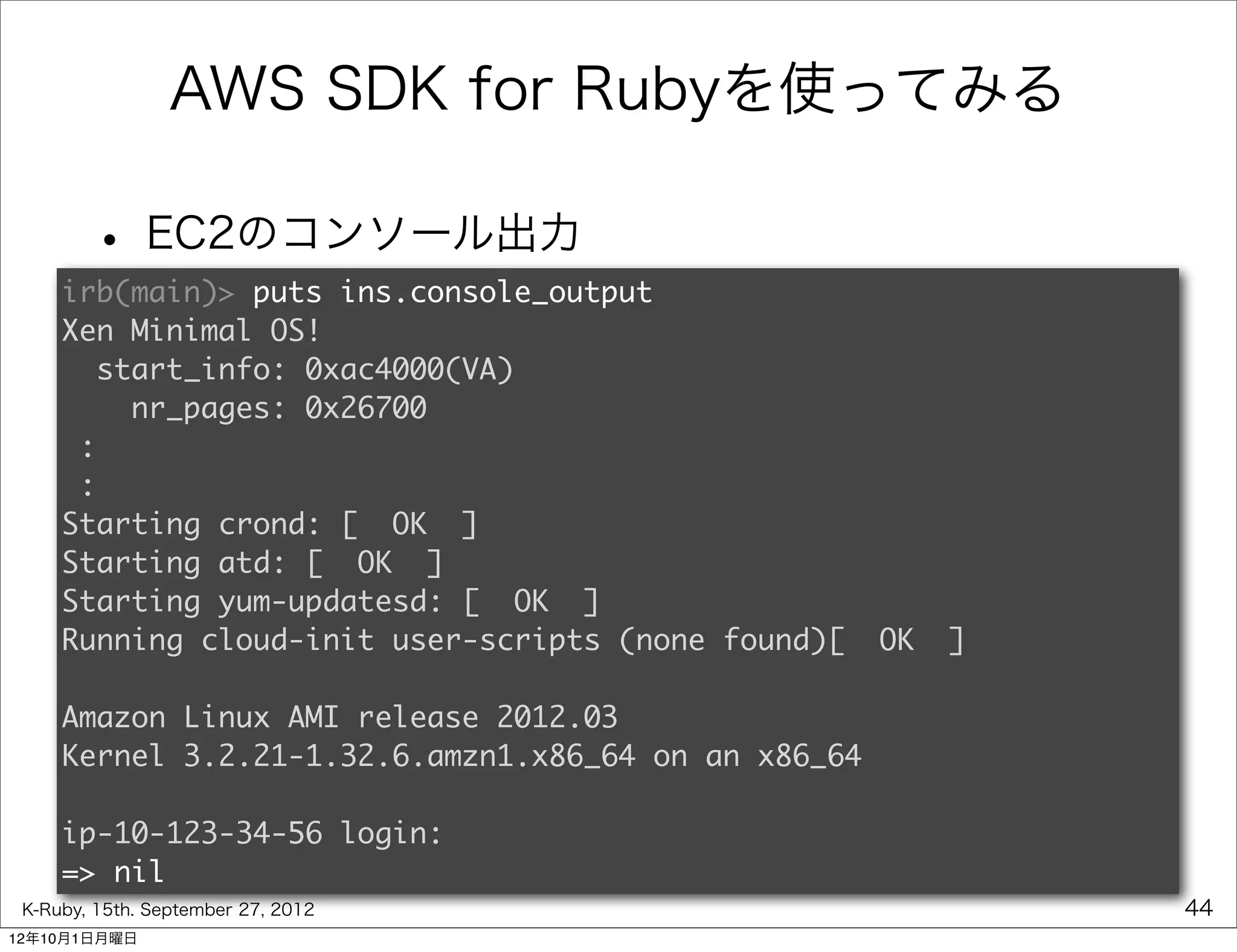 AWS SDK for Rubyを使ってみる

        • EC2のコンソール出力
     irb(main)> puts ins.console_output
     Xen Minimal OS!
       start_info: 0xac4000(VA)
         nr_pages: 0x26700
      :
      :
     Starting crond: [  OK  ]
     Starting atd: [  OK  ]
     Starting yum-updatesd: [  OK  ]
     Running cloud-init user-scripts (none found)[  OK  ]

     Amazon Linux AMI release 2012.03
     Kernel 3.2.21-1.32.6.amzn1.x86_64 on an x86_64

     ip-10-123-34-56 login:
     => nil
 K-Ruby, 15th. September 27, 2012                           44
12年10月1日月曜日
 