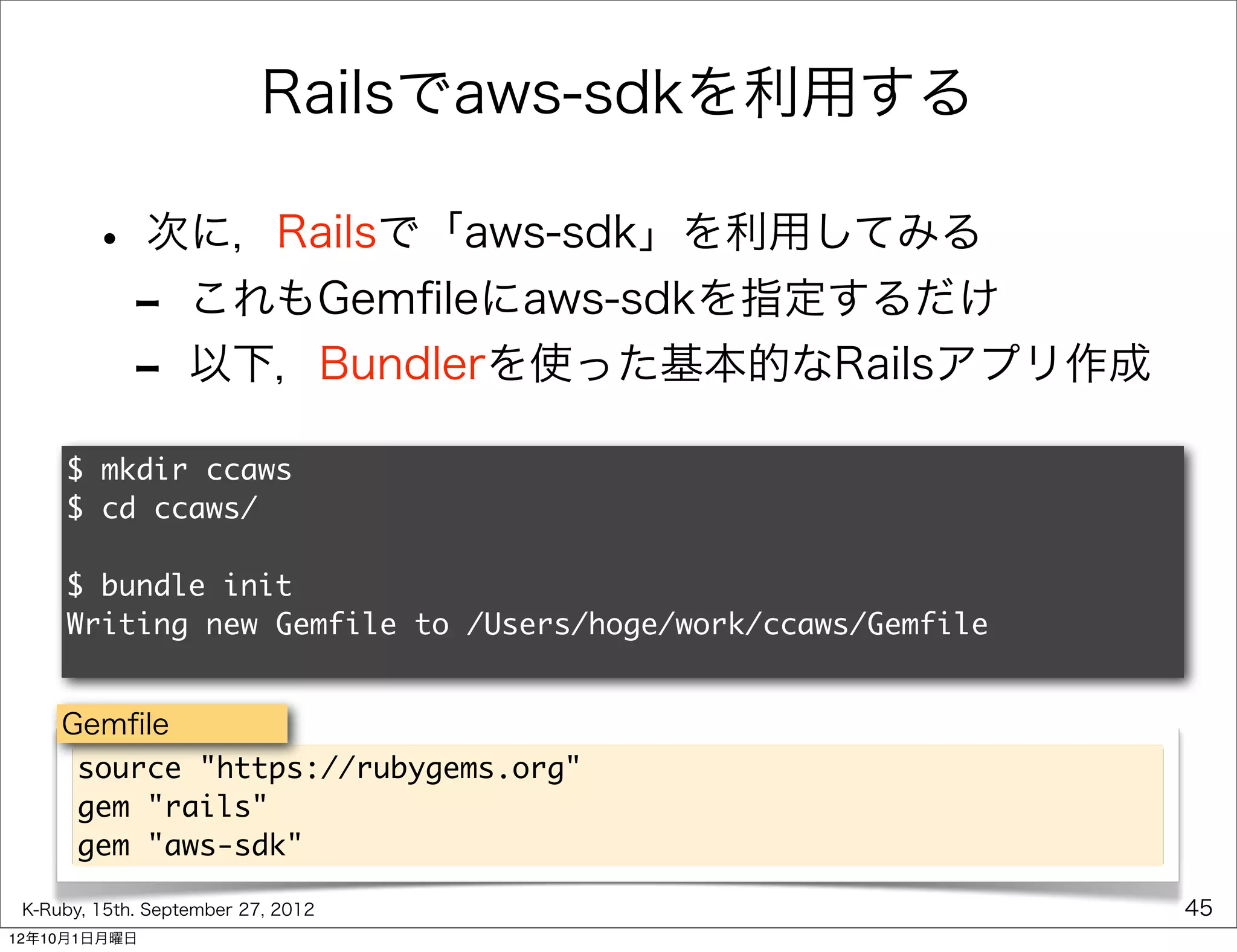 Railsでaws-sdkを利用する

        • 次に，Railsで「aws-sdk」を利用してみる
         - これもGemﬁleにaws-sdkを指定するだけ
         - 以下，Bundlerを使った基本的なRailsアプリ作成
     $ mkdir ccaws
     $ cd ccaws/

     $ bundle init
     Writing new Gemfile to /Users/hoge/work/ccaws/Gemfile


     Gemﬁle
      source "https://rubygems.org"
      gem "rails"
      gem "aws-sdk"

 K-Ruby, 15th. September 27, 2012                            45
12年10月1日月曜日
 