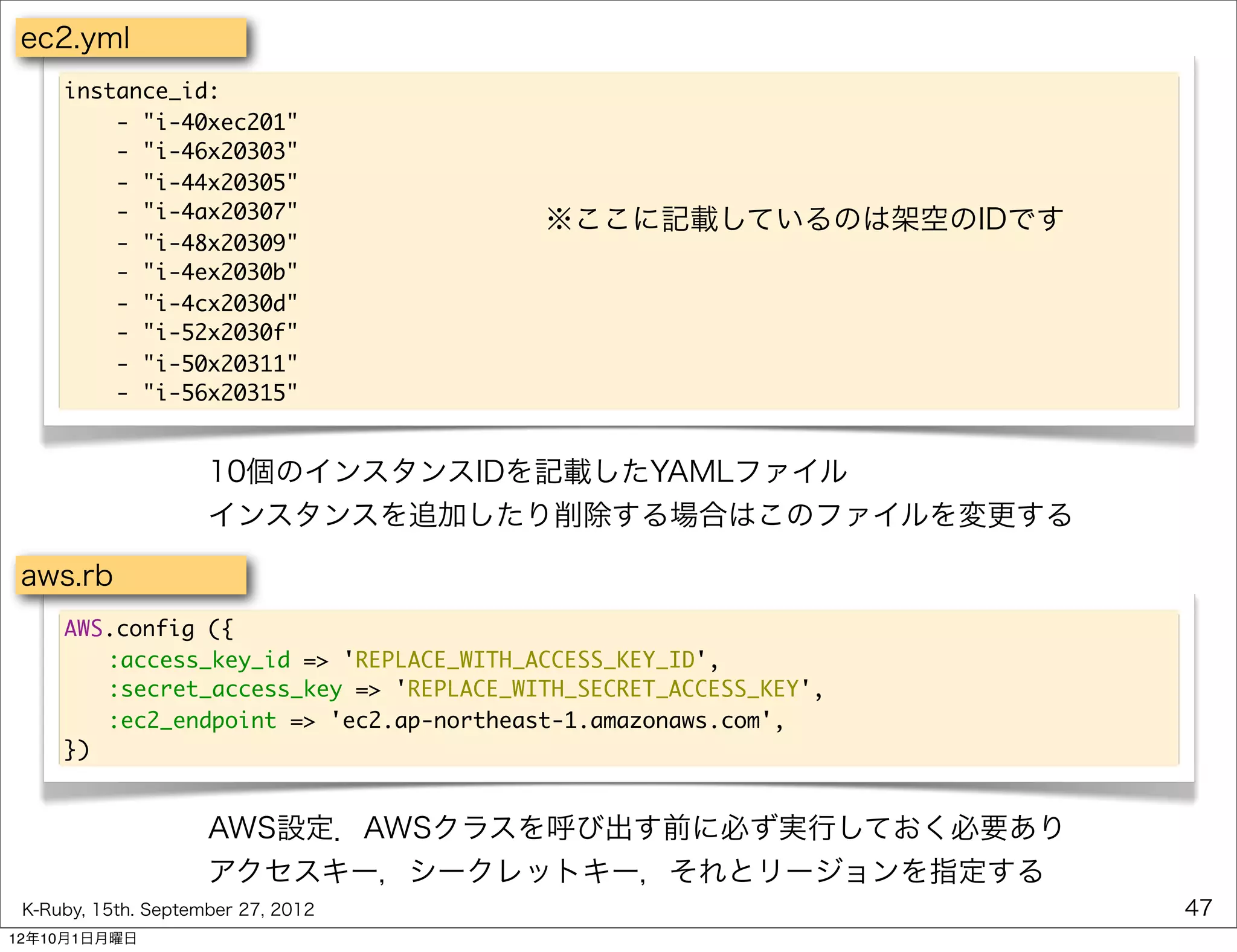 ec2.yml
     instance_id:
         - "i-40xec201"
         - "i-46x20303"
         - "i-44x20305"
         - "i-4ax20307"                  ※ここに記載しているのは架空のIDです
         - "i-48x20309"
         - "i-4ex2030b"
         - "i-4cx2030d"
         - "i-52x2030f"
         - "i-50x20311"
         - "i-56x20315"


                     10個のインスタンスIDを記載したYAMLファイル
                     インスタンスを追加したり削除する場合はこのファイルを変更する

 aws.rb
     AWS.config ({
     	 :access_key_id => 'REPLACE_WITH_ACCESS_KEY_ID',
     	 :secret_access_key => 'REPLACE_WITH_SECRET_ACCESS_KEY',
     	 :ec2_endpoint => 'ec2.ap-northeast-1.amazonaws.com',
     })


                     AWS設定．AWSクラスを呼び出す前に必ず実行しておく必要あり
                     アクセスキー，シークレットキー，それとリージョンを指定する
 K-Ruby, 15th. September 27, 2012                                47
12年10月1日月曜日
 