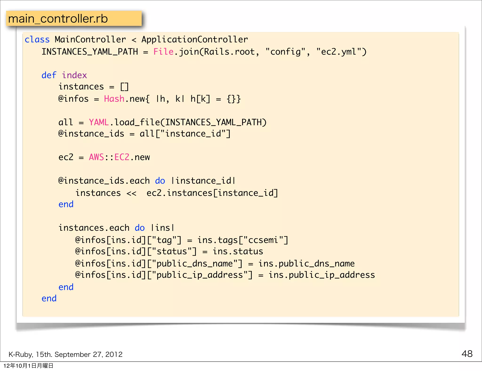 main_controller.rb
     class MainController < ApplicationController
     	 INSTANCES_YAML_PATH = File.join(Rails.root, "config", "ec2.yml")
     	
     	 def index
     	 	 instances = []
     	 	 @infos = Hash.new{ |h, k| h[k] = {}}

     	    	   all = YAML.load_file(INSTANCES_YAML_PATH)
     	    	   @instance_ids = all["instance_id"]

     	    	   ec2 = AWS::EC2.new

     	    	   @instance_ids.each do |instance_id|
     	    	   	 instances << ec2.instances[instance_id]
     	    	   end
     	
     	    	 instances.each do |ins|
     	    	 	 @infos[ins.id]["tag"] = ins.tags["ccsemi"]
     	    	 	 @infos[ins.id]["status"] = ins.status
     	    	 	 @infos[ins.id]["public_dns_name"] = ins.public_dns_name
     	    	 	 @infos[ins.id]["public_ip_address"] = ins.public_ip_address
     	    	 end
     	    end




 K-Ruby, 15th. September 27, 2012                                           48
12年10月1日月曜日
 