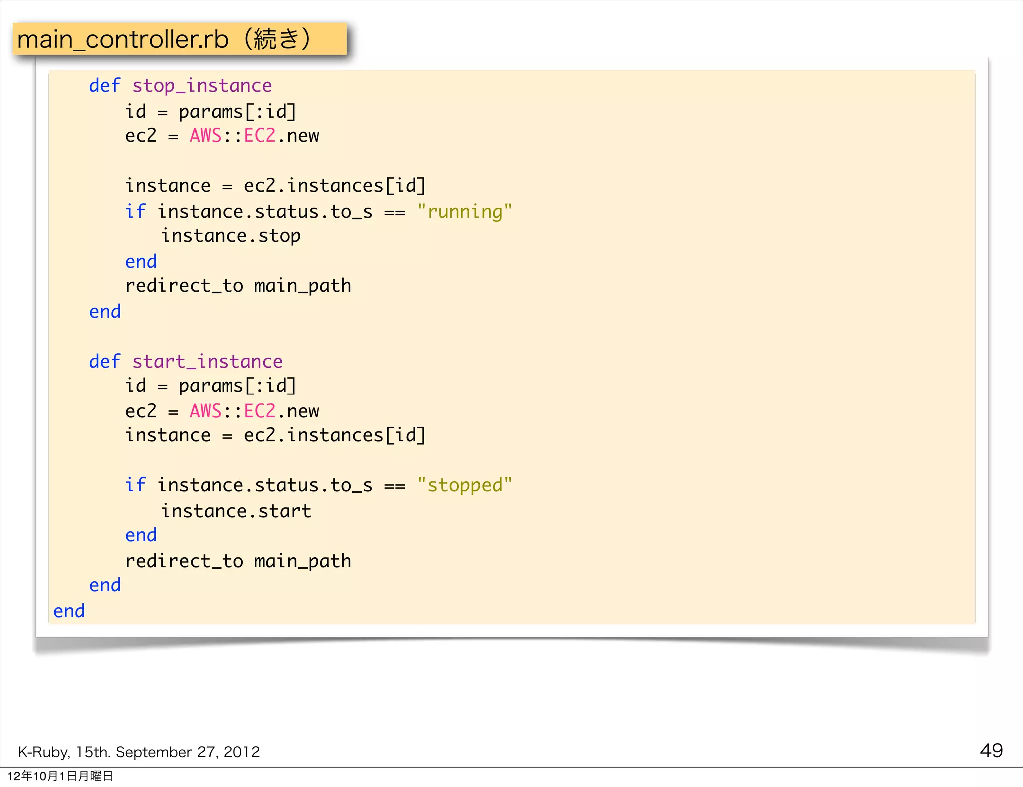 main_controller.rb（続き）
     	    def stop_instance
     	    	 id = params[:id]
     	    	 ec2 = AWS::EC2.new

     	    	 instance = ec2.instances[id]
     	    	 if instance.status.to_s == "running"
     	    	 	 instance.stop
     	    	 end
     	    	 redirect_to main_path
     	    end
     	
     	    def start_instance
     	    	 id = params[:id]
     	    	 ec2 = AWS::EC2.new
     	    	 instance = ec2.instances[id]

     	 	 if instance.status.to_s == "stopped"
     	 	 	 instance.start
     	 	 end
     	 	 redirect_to main_path
     	 end
     end




 K-Ruby, 15th. September 27, 2012                  49
12年10月1日月曜日
 