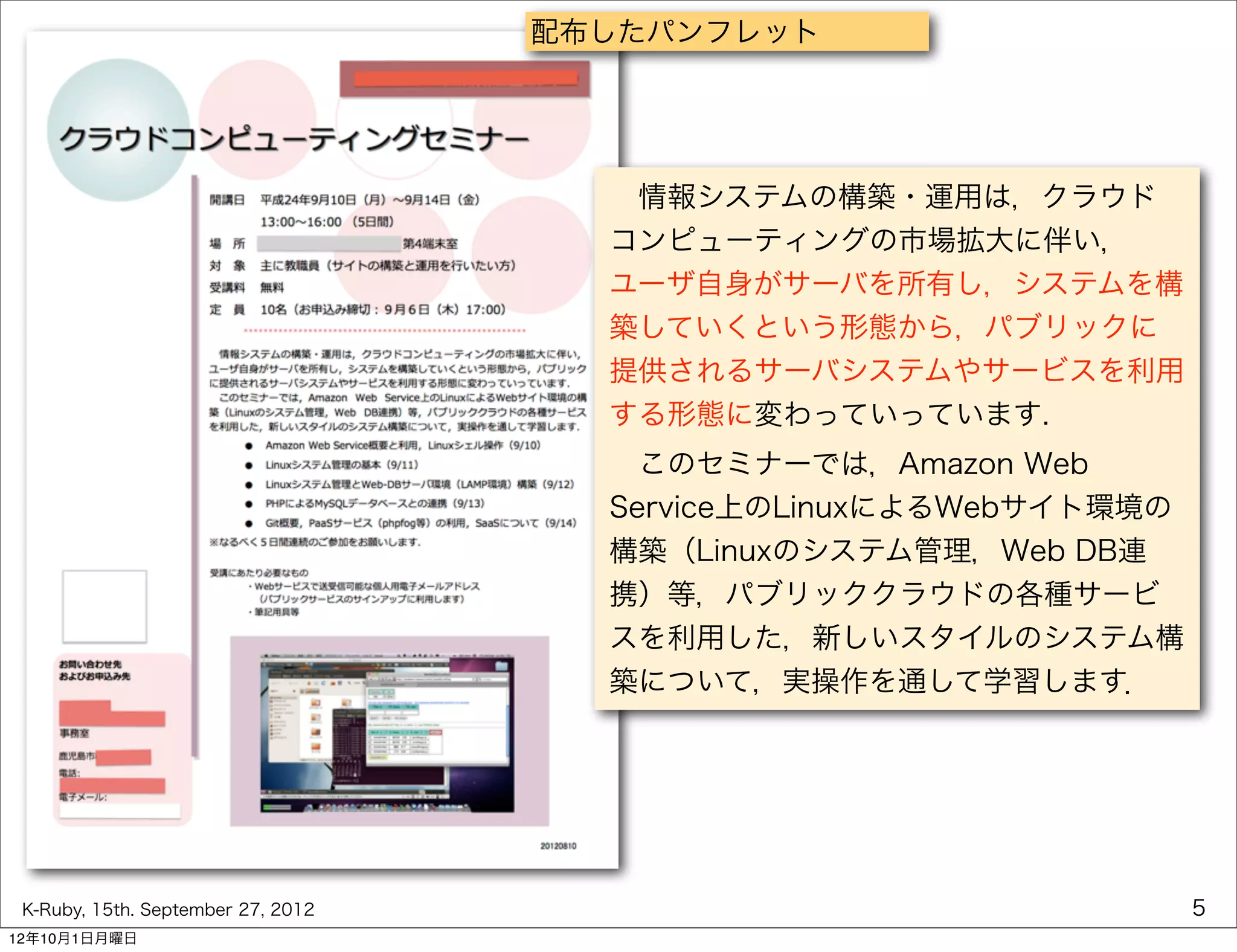 配布したパンフレット




                                       情報システムの構築・運用は，クラウド
                                      コンピューティングの市場拡大に伴い，
                                      ユーザ自身がサーバを所有し，システムを構
                                      築していくという形態から，パブリックに
                                      提供されるサーバシステムやサービスを利用
                                      する形態に変わっていっています.
                                       このセミナーでは，Amazon Web
                                      Service上のLinuxによるWebサイト環境の
                                      構築（Linuxのシステム管理，Web DB連
                                      携）等，パブリッククラウドの各種サービ
                                      スを利用した，新しいスタイルのシステム構
                                      築について，実操作を通して学習します．




 K-Ruby, 15th. September 27, 2012                                  5
12年10月1日月曜日
 