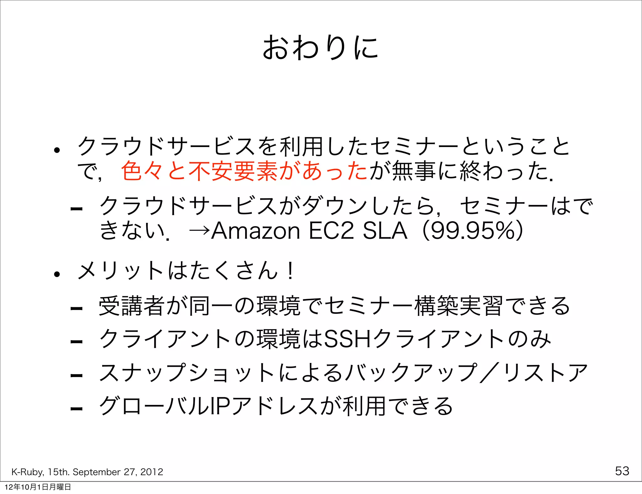 おわりに


        • クラウドサービスを利用したセミナーということ
          で，色々と不安要素があったが無事に終わった．
             -     クラウドサービスがダウンしたら，セミナーはで
                   きない．→Amazon EC2 SLA（99.95%）

        • メリットはたくさん！
         - 受講者が同一の環境でセミナー構築実習できる
         - クライアントの環境はSSHクライアントのみ
         - スナップショットによるバックアップ／リストア
         - グローバルIPアドレスが利用できる
 K-Ruby, 15th. September 27, 2012                53
12年10月1日月曜日
 