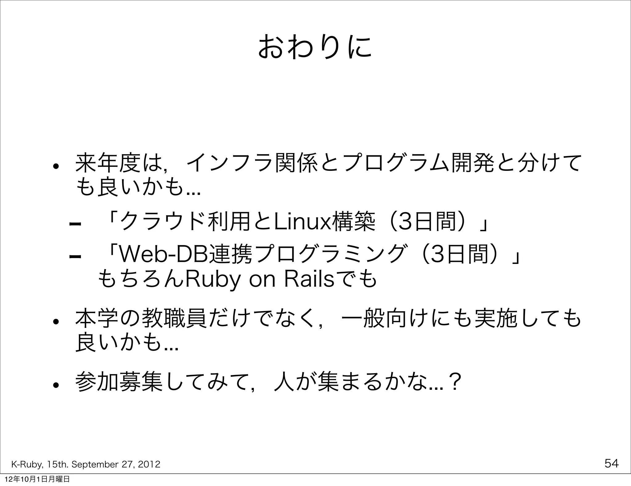 おわりに



        • 来年度は，インフラ関係とプログラム開発と分けて
          も良いかも...
             -     「クラウド利用とLinux構築（3日間）」
             -     「Web-DB連携プログラミング（3日間）」
                   もちろんRuby on Railsでも

        • 本学の教職員だけでなく，一般向けにも実施しても
          良いかも...

        • 参加募集してみて，人が集まるかな...？
 K-Ruby, 15th. September 27, 2012           54
12年10月1日月曜日
 