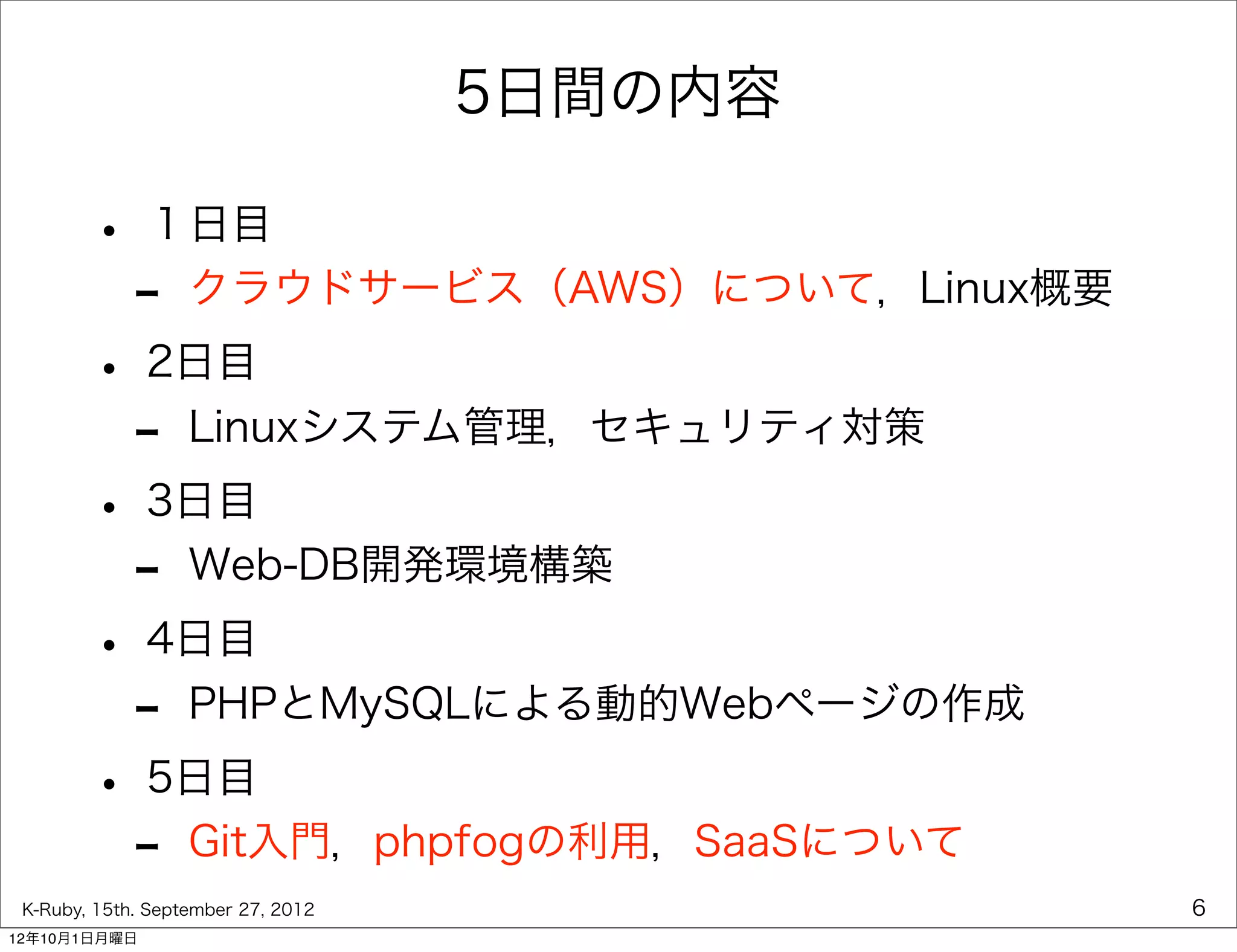 5日間の内容

        • １日目
         - クラウドサービス（AWS）について，Linux概要
        • 2日目
         - Linuxシステム管理，セキュリティ対策
        • 3日目
         - Web-DB開発環境構築
        • 4日目
         - PHPとMySQLによる動的Webページの作成
        • 5日目
         - Git入門，phpfogの利用，SaaSについて
 K-Ruby, 15th. September 27, 2012            6
12年10月1日月曜日
 