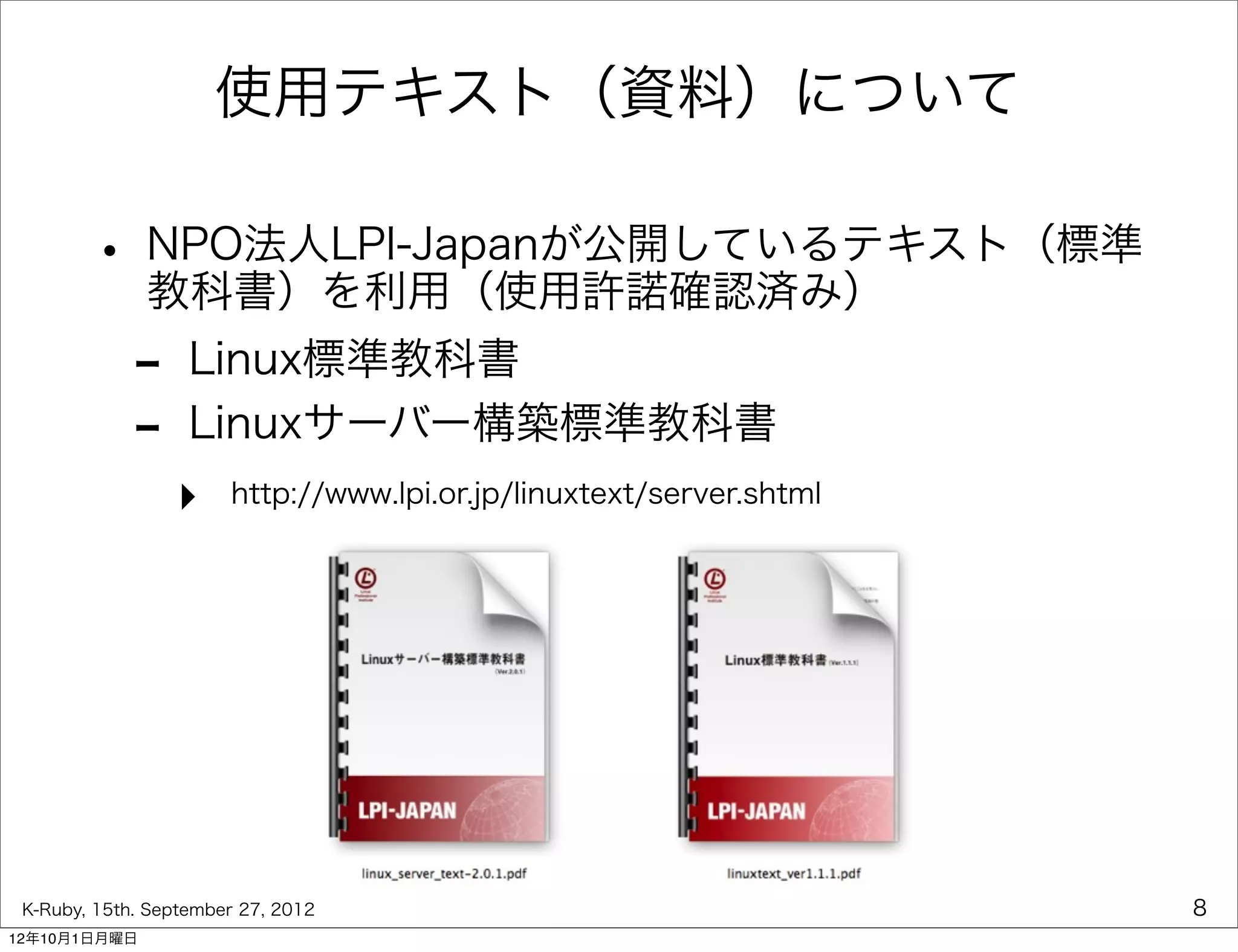使用テキスト（資料）について

        • NPO法人LPI-Japanが公開しているテキスト（標準
          教科書）を利用（使用許諾確認済み）
             -     Linux標準教科書
             -     Linuxサーバー構築標準教科書
                 ‣     http://www.lpi.or.jp/linuxtext/server.shtml




 K-Ruby, 15th. September 27, 2012                                    8
12年10月1日月曜日
 