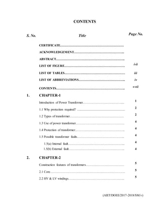 (AIET/DOEE/2017-2018/SM/v)
CONTENTS
S. No. Title Page No.
CERTIFICATE……………………………………………………
ACKNOWLEDGEMENT………………………………………...
ABSTRACT………………………………………………………..
LIST OF FIGURE…………………………………………………
i-ii
LIST OF TABLES………………………………………………… iii
LIST OF ABBREVIATIONS…………………………………….. iv
CONTENTS………………………………………………………..
v-vii
1. CHAPTER-1
Introduction of Power Transformer………………………………....
1
1.1 Why protection required? ............................................................
2
1.2 Types of transformer……………………………………………
2
1.3 Use of power transformer……………………………………….
4
1.4 Protection of transformer………………………………………..
4
1.5 Possible transformer faults……………………………………...
4
1.5(a) Internal fault……………………………………………...
4
1.5(b) External fault…………………………………………….. 4
2. CHAPTER-2
Construction features of transformers……………………………… 5
2.1 Core……………………………………………………………..
5
2.2 HV & LV windings……………………………………………..
5
 