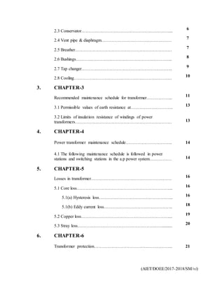 (AIET/DOEE/2017-2018/SM/vi)
2.3 Conservator……………………………………………………...
6
2.4 Vent pipe & diaphragm…………………………………………
7
2.5 Breather…………………………………………………………
7
2.6 Bushings………………………………………………………...
8
2.7 Tap changer……………………………………………………..
9
2.8 Cooling………………………………………………………….
10
3. CHAPTER-3
Recommended maintenance schedule for transformer……………...
11
3.1 Permissible values of earth resistance at……………………….. 13
3.2 Limits of insulation resistance of windings of power
transformers………………………………………………………… 13
4. CHAPTER-4
Power transformer maintenance schedule………………………….. 14
4.1 The following maintenance schedule is followed in power
stations and switching stations in the a.p power system…………… 14
5. CHAPTER-5
Losses in transformer……………………………………………….
16
5.1 Core loss………………………………………………………...
16
5.1(a) Hysteresis loss…………………………………………...
16
5.1(b) Eddy current loss………………………………………..
18
5.2 Copper loss……………………………………………………...
19
5.3 Stray loss…………………………………………………..........
20
6. CHAPTER-6
Transformer protection……………………………………………... 21
 