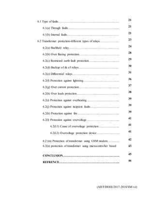 (AIET/DOEE/2017-2018/SM/vii)
6.1 Type of faults……………………………………………………
21
6.1(a) Through faults…………………………………………...
21
6.1(b) Internal faults……………………………………………
21
6.2 Transformer protection-different types of relays……………….
23
6.2(a) Buchholz relay…………………………………………..
24
6.2(b) Over fluxing protection………………………………….
28
6.2(c) Restricted earth fault protection…………………………
29
6.2(d) Backup o/l & e/l relays………………………………….
30
6.2(e) Differential relays……………………………………….
31
6.2(f) Protection against lightning……………………………...
36
6.2(g) Over current protection…………………………………. 37
6.2(h) Over loads protection……………………………………
38
6.2(i) Protection against overheating…………………………...
39
6.2(j) Protection against incipient faults………………………..
39
6.2(k) Protection against fire…………………………………...
39
6.2(l) Protection against overvoltage…………………………...
41
6.2(l.1) Cause of overvoltage protection………………...
41
6.2(l.2) Overvoltage protection device…………………..
41
6.2 (m) Protection of transformer using GSM modem…………
42
6.2(n) protection of transformer using microcontroller based 43
CONCLUSION………………………………………………..
45
REFRENCE…………………………………………………...
46
 