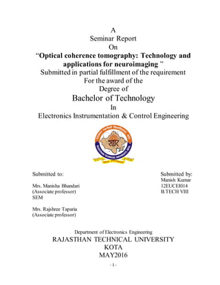 - 1 -
A
Seminar Report
On
“Optical coherence tomography: Technology and
applications for neuroimaging ”
Submitted in partial fulfillment of the requirement
For the award of the
Degree of
Bachelor of Technology
In
Electronics Instrumentation & Control Engineering
Submitted to: Submitted by:
Manish Kumar
Mrs. Manisha Bhandari 12EUCEI014
(Associate professor) B.TECH VIII
SEM
Mrs. Rajshree Taparia
(Associate professor)
Department of Electronics Engineering
RAJASTHAN TECHNICAL UNIVERSITY
KOTA
MAY2016
 