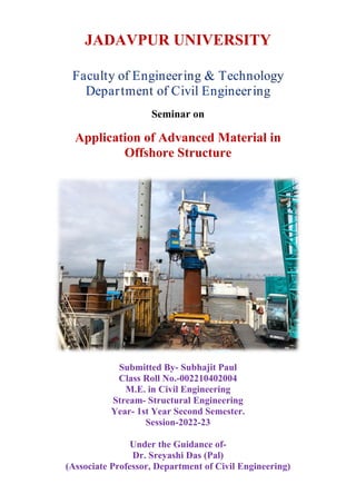 JADAVPUR UNIVERSITY
Seminar on
Application of Advanced Material in
Offshore Structure
Submitted By- Subhajit Paul
Class Roll No.-002210402004
M.E. in Civil Engineering
Stream- Structural Engineering
Year- 1st Year Second Semester.
Session-2022-23
Under the Guidance of-
Dr. Sreyashi Das (Pal)
(Associate Professor, Department of Civil Engineering)
 