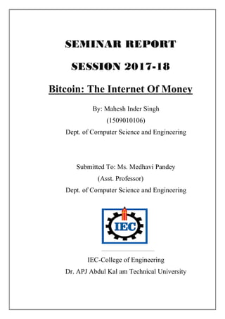 SEMINAR REPORT
SESSION 2017-18
Bitcoin: The Internet Of Money
By: Mahesh Inder Singh
(1509010106)
Dept. of Computer Science and Engineering
Submitted To: Ms. Medhavi Pandey
(Asst. Professor)
Dept. of Computer Science and Engineering
IEC-College of Engineering
Dr. APJ Abdul Kal am Technical University
 