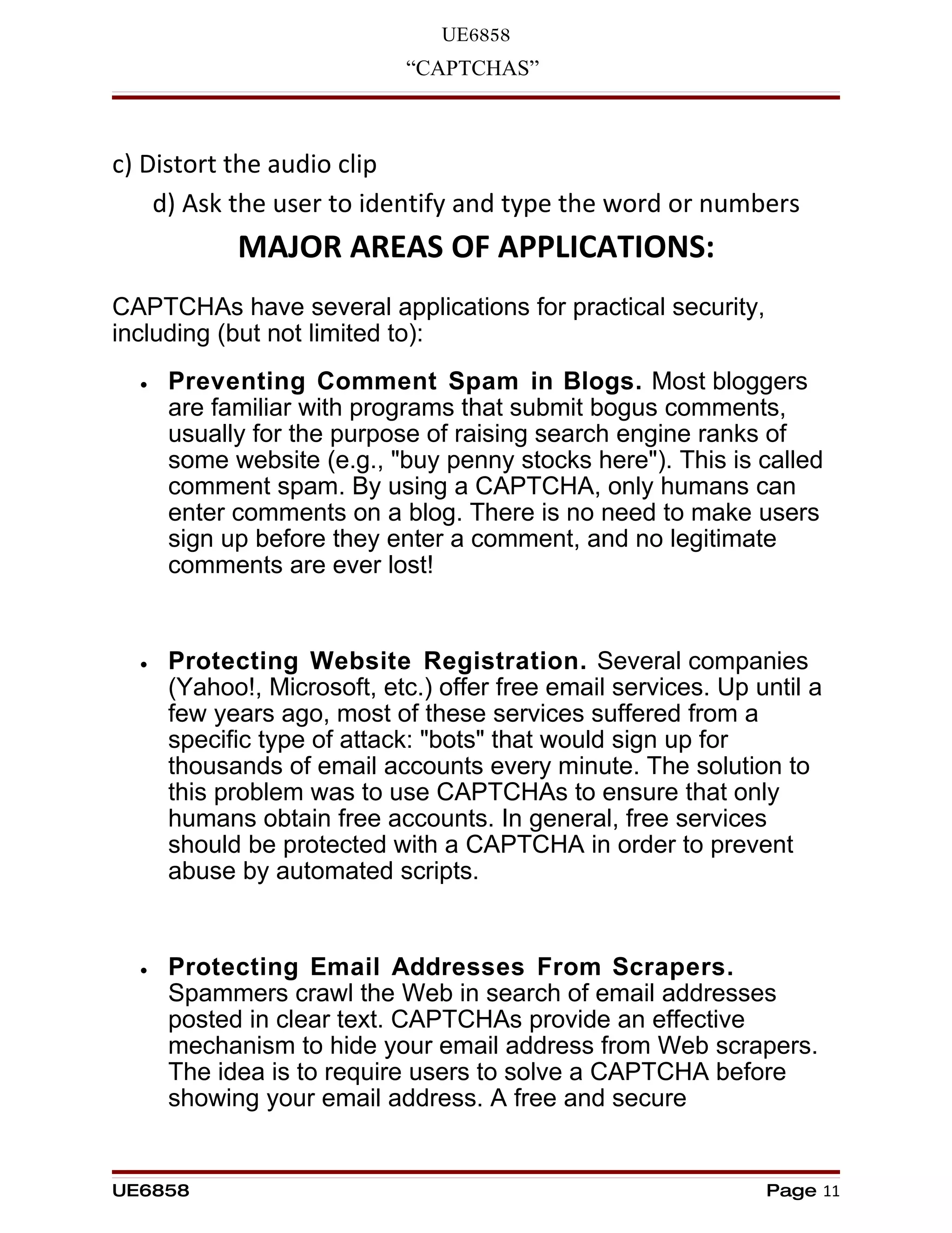 UE6858
                            “CAPTCHAS”



c) Distort the audio clip
    d) Ask the user to identify and type the word or numbers
            MAJOR AREAS OF APPLICATIONS:
CAPTCHAs have several applications for practical security,
including (but not limited to):
  •   Preventing Comment Spam in Blogs. Most bloggers
      are familiar with programs that submit bogus comments,
      usually for the purpose of raising search engine ranks of
      some website (e.g., "buy penny stocks here"). This is called
      comment spam. By using a CAPTCHA, only humans can
      enter comments on a blog. There is no need to make users
      sign up before they enter a comment, and no legitimate
      comments are ever lost!


  •   Protecting Website Registration. Several companies
      (Yahoo!, Microsoft, etc.) offer free email services. Up until a
      few years ago, most of these services suffered from a
      specific type of attack: "bots" that would sign up for
      thousands of email accounts every minute. The solution to
      this problem was to use CAPTCHAs to ensure that only
      humans obtain free accounts. In general, free services
      should be protected with a CAPTCHA in order to prevent
      abuse by automated scripts.


  •   Protecting Email Addresses From Scrapers.
      Spammers crawl the Web in search of email addresses
      posted in clear text. CAPTCHAs provide an effective
      mechanism to hide your email address from Web scrapers.
      The idea is to require users to solve a CAPTCHA before
      showing your email address. A free and secure


UE6858                                                         Page 11
 