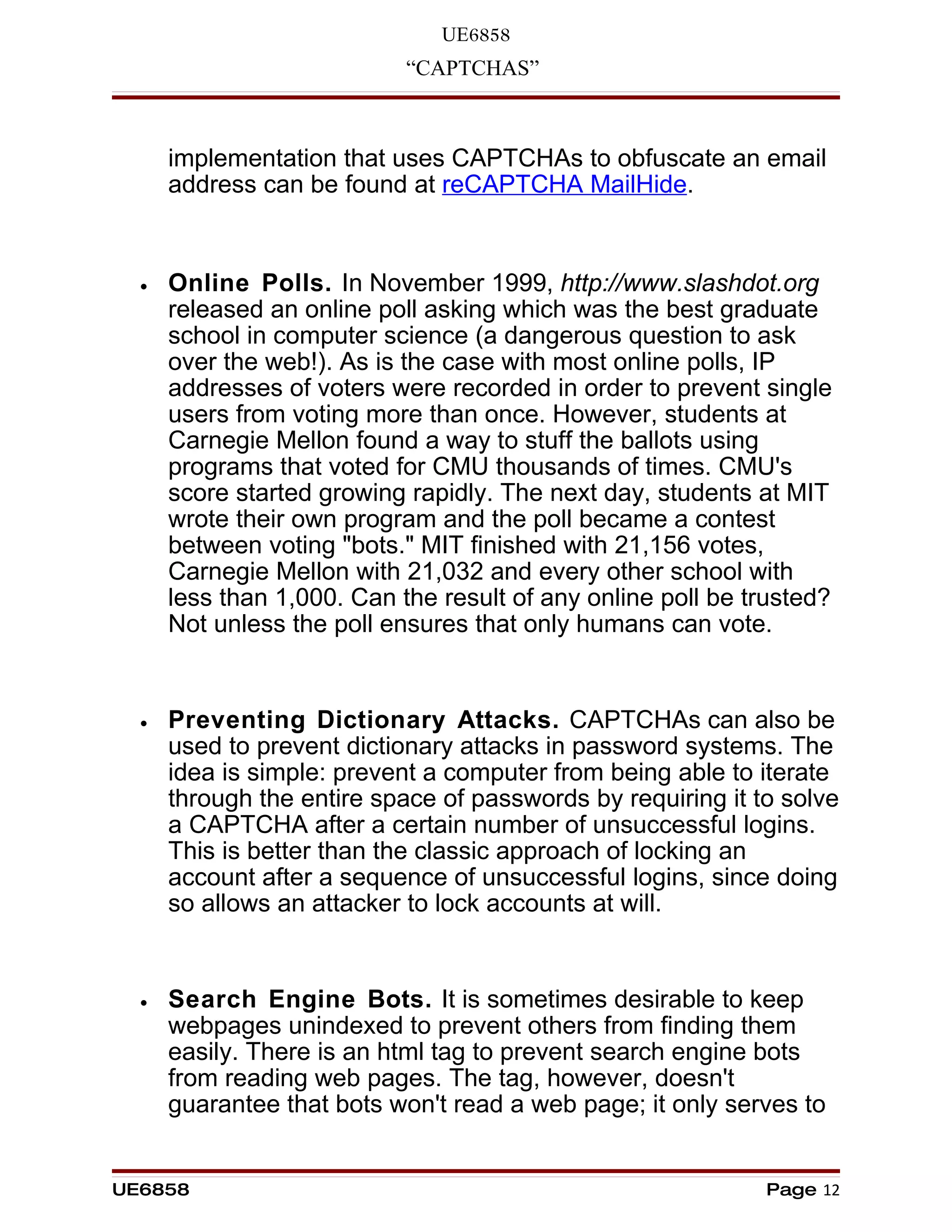 UE6858
                            “CAPTCHAS”



      implementation that uses CAPTCHAs to obfuscate an email
      address can be found at reCAPTCHA MailHide.


  •   Online Polls. In November 1999, http://www.slashdot.org
      released an online poll asking which was the best graduate
      school in computer science (a dangerous question to ask
      over the web!). As is the case with most online polls, IP
      addresses of voters were recorded in order to prevent single
      users from voting more than once. However, students at
      Carnegie Mellon found a way to stuff the ballots using
      programs that voted for CMU thousands of times. CMU's
      score started growing rapidly. The next day, students at MIT
      wrote their own program and the poll became a contest
      between voting "bots." MIT finished with 21,156 votes,
      Carnegie Mellon with 21,032 and every other school with
      less than 1,000. Can the result of any online poll be trusted?
      Not unless the poll ensures that only humans can vote.


  •   Preventing Dictionary Attacks. CAPTCHAs can also be
      used to prevent dictionary attacks in password systems. The
      idea is simple: prevent a computer from being able to iterate
      through the entire space of passwords by requiring it to solve
      a CAPTCHA after a certain number of unsuccessful logins.
      This is better than the classic approach of locking an
      account after a sequence of unsuccessful logins, since doing
      so allows an attacker to lock accounts at will.


  •   Search Engine Bots. It is sometimes desirable to keep
      webpages unindexed to prevent others from finding them
      easily. There is an html tag to prevent search engine bots
      from reading web pages. The tag, however, doesn't
      guarantee that bots won't read a web page; it only serves to


UE6858                                                       Page 12
 